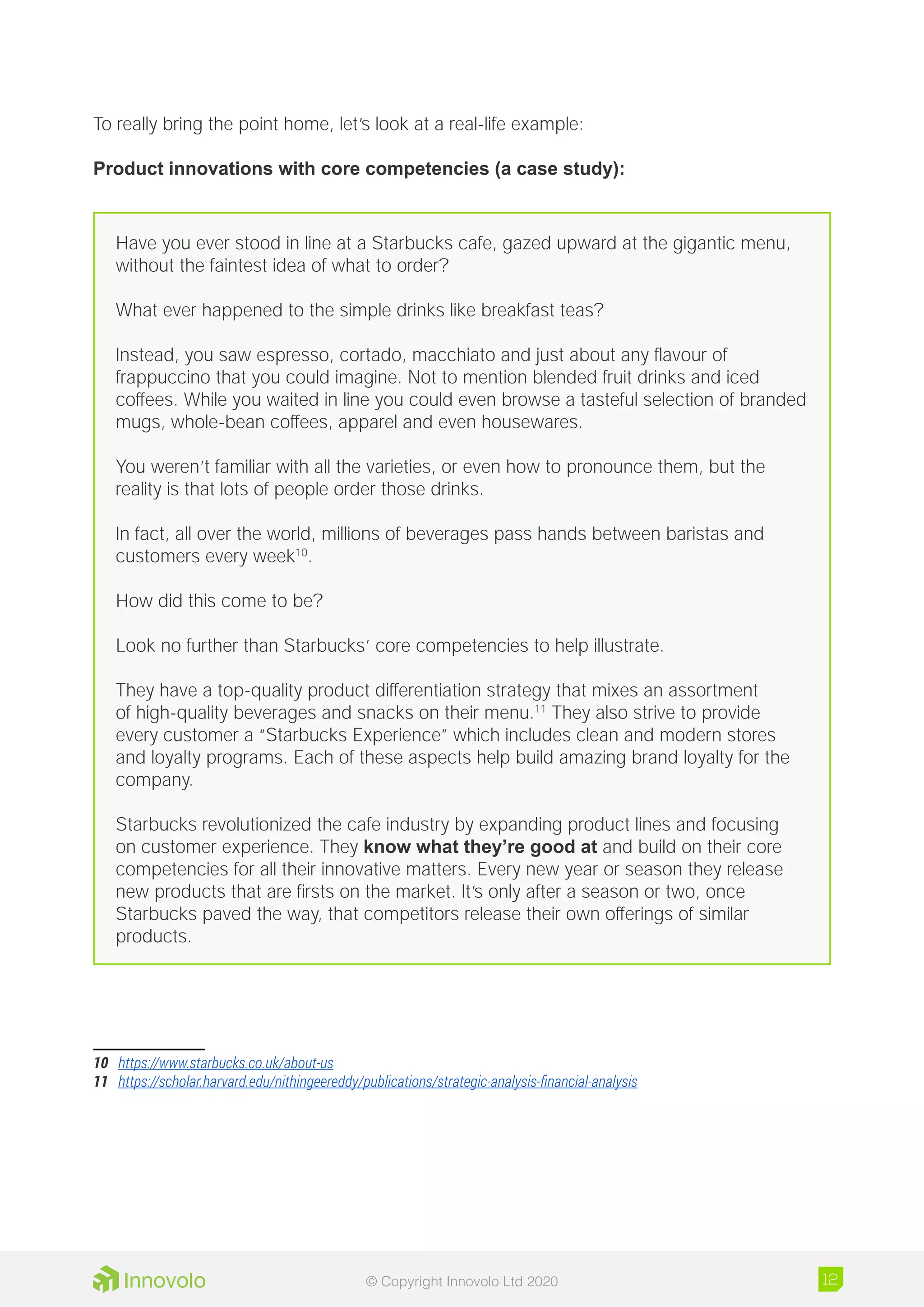 To really bring the point home, let’s look at a real-life example:
Product innovations with core competencies (a case study):
Have you ever stood in line at a Starbucks cafe, gazed upward at the gigantic menu,
without the faintest idea of what to order?
What ever happened to the simple drinks like breakfast teas?
Instead, you saw espresso, cortado, macchiato and just about any flavour of
frappuccino that you could imagine. Not to mention blended fruit drinks and iced
coffees. While you waited in line you could even browse a tasteful selection of branded
mugs, whole-bean coffees, apparel and even housewares.
You weren’t familiar with all the varieties, or even how to pronounce them, but the
reality is that lots of people order those drinks.
In fact, all over the world, millions of beverages pass hands between baristas and
customers every week10
.
How did this come to be?
Look no further than Starbucks’ core competencies to help illustrate.
They have a top-quality product differentiation strategy that mixes an assortment
of high-quality beverages and snacks on their menu.11
They also strive to provide
every customer a “Starbucks Experience” which includes clean and modern stores
and loyalty programs. Each of these aspects help build amazing brand loyalty for the
company.
Starbucks revolutionized the cafe industry by expanding product lines and focusing
on customer experience. They know what they’re good at and build on their core
competencies for all their innovative matters. Every new year or season they release
new products that are firsts on the market. It’s only after a season or two, once
Starbucks paved the way, that competitors release their own offerings of similar
products.
10	 https://www.starbucks.co.uk/about-us
11	 https://scholar.harvard.edu/nithingeereddy/publications/strategic-analysis-financial-analysis
12© Copyright Innovolo Ltd 2020
 