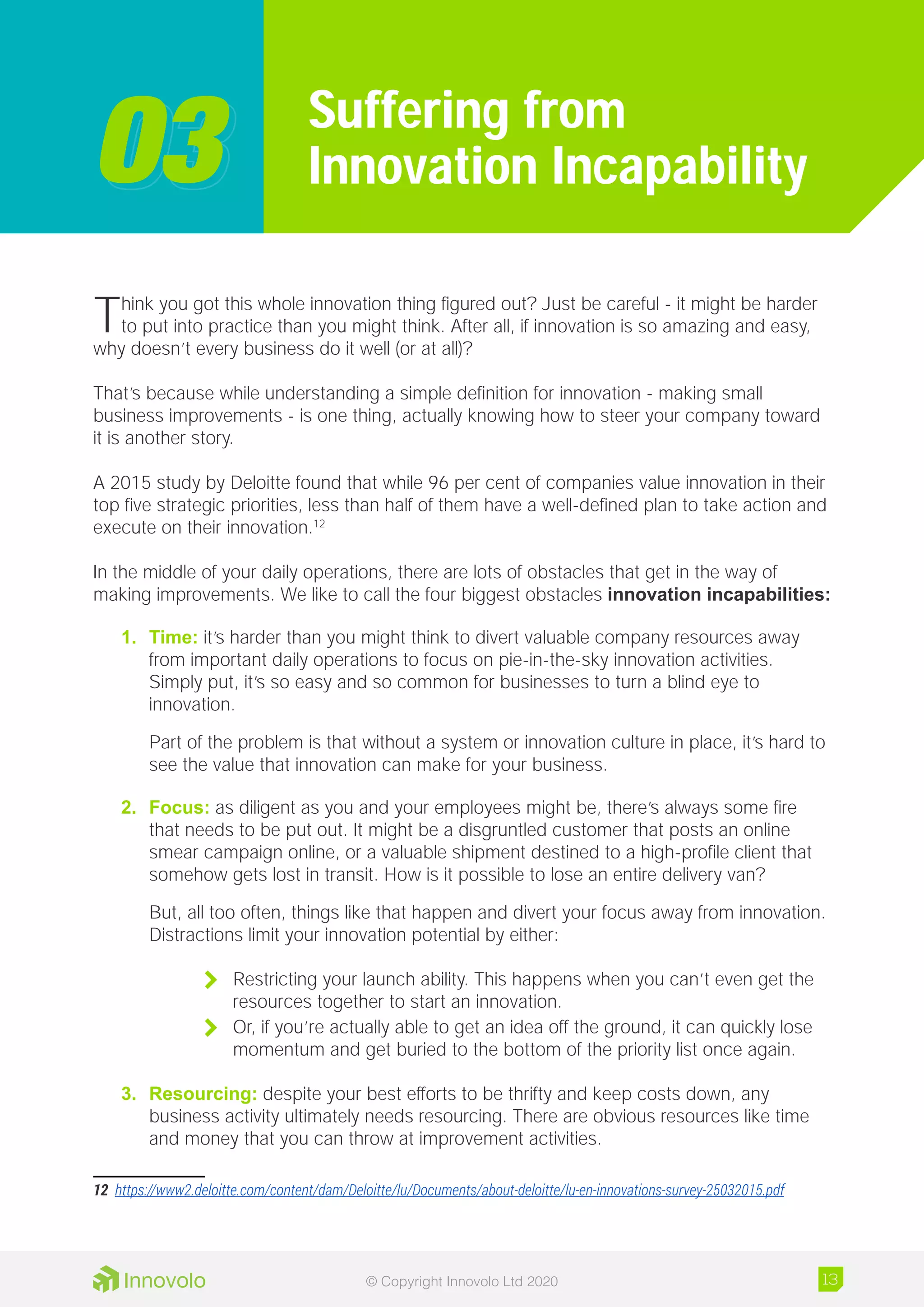 Think you got this whole innovation thing figured out? Just be careful - it might be harder
to put into practice than you might think. After all, if innovation is so amazing and easy,
why doesn’t every business do it well (or at all)?
That’s because while understanding a simple definition for innovation - making small
business improvements - is one thing, actually knowing how to steer your company toward
it is another story.
A 2015 study by Deloitte found that while 96 per cent of companies value innovation in their
top five strategic priorities, less than half of them have a well-defined plan to take action and
execute on their innovation.12
In the middle of your daily operations, there are lots of obstacles that get in the way of
making improvements. We like to call the four biggest obstacles innovation incapabilities:
1.	 Time: it’s harder than you might think to divert valuable company resources away
from important daily operations to focus on pie-in-the-sky innovation activities.
Simply put, it’s so easy and so common for businesses to turn a blind eye to
innovation.
Part of the problem is that without a system or innovation culture in place, it’s hard to
see the value that innovation can make for your business.
2.	 Focus: as diligent as you and your employees might be, there’s always some fire
that needs to be put out. It might be a disgruntled customer that posts an online
smear campaign online, or a valuable shipment destined to a high-profile client that
somehow gets lost in transit. How is it possible to lose an entire delivery van?
But, all too often, things like that happen and divert your focus away from innovation.
Distractions limit your innovation potential by either:
	 Restricting your launch ability. This happens when you can’t even get the
resources together to start an innovation.
	 Or, if you’re actually able to get an idea off the ground, it can quickly lose
momentum and get buried to the bottom of the priority list once again.
3.	 Resourcing: despite your best efforts to be thrifty and keep costs down, any
business activity ultimately needs resourcing. There are obvious resources like time
and money that you can throw at improvement activities.
12	 https://www2.deloitte.com/content/dam/Deloitte/lu/Documents/about-deloitte/lu-en-innovations-survey-25032015.pdf
Suffering from
Innovation Incapability0303
13© Copyright Innovolo Ltd 2020
 