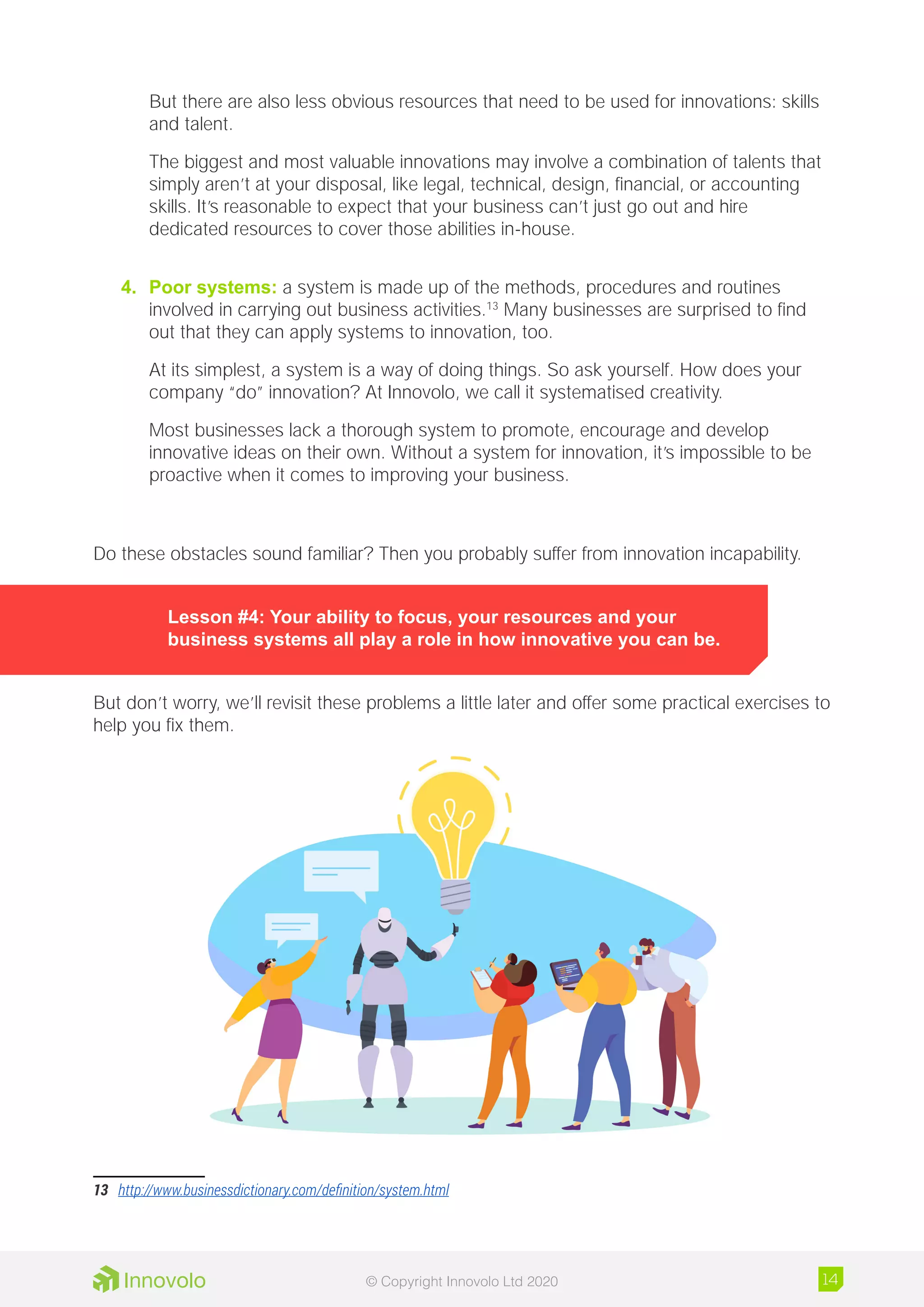 But there are also less obvious resources that need to be used for innovations: skills
and talent.
The biggest and most valuable innovations may involve a combination of talents that
simply aren’t at your disposal, like legal, technical, design, financial, or accounting
skills. It’s reasonable to expect that your business can’t just go out and hire
dedicated resources to cover those abilities in-house.
4.	 Poor systems: a system is made up of the methods, procedures and routines
involved in carrying out business activities.13
Many businesses are surprised to find
out that they can apply systems to innovation, too.
At its simplest, a system is a way of doing things. So ask yourself. How does your
company “do” innovation? At Innovolo, we call it systematised creativity.
Most businesses lack a thorough system to promote, encourage and develop
innovative ideas on their own. Without a system for innovation, it’s impossible to be
proactive when it comes to improving your business.
Do these obstacles sound familiar? Then you probably suffer from innovation incapability.
Lesson #4: Your ability to focus, your resources and your
business systems all play a role in how innovative you can be.
But don’t worry, we’ll revisit these problems a little later and offer some practical exercises to
help you fix them.
13	 http://www.businessdictionary.com/definition/system.html
14© Copyright Innovolo Ltd 2020
 
