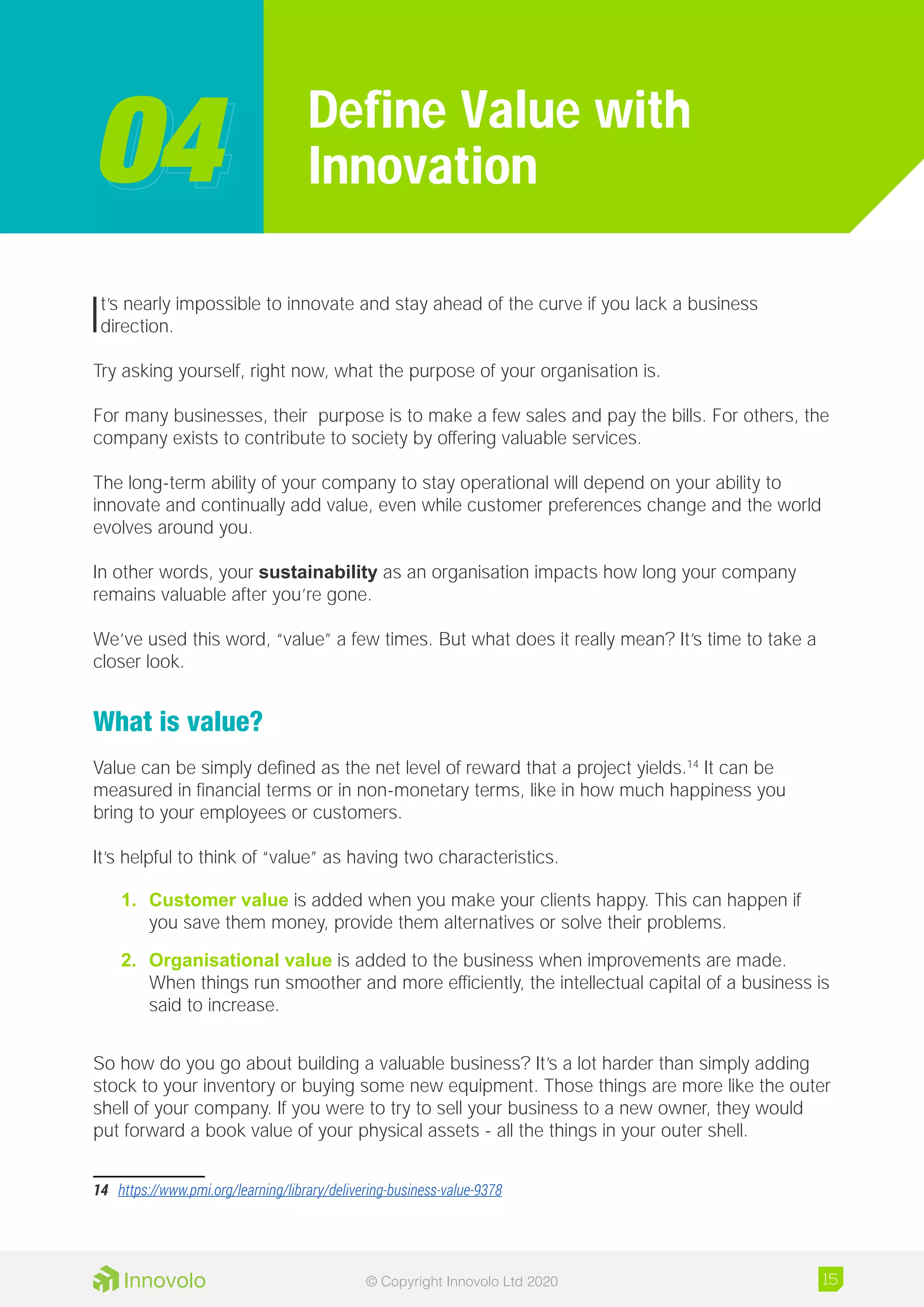 It’s nearly impossible to innovate and stay ahead of the curve if you lack a business
direction.
Try asking yourself, right now, what the purpose of your organisation is.
For many businesses, their purpose is to make a few sales and pay the bills. For others, the
company exists to contribute to society by offering valuable services.
The long-term ability of your company to stay operational will depend on your ability to
innovate and continually add value, even while customer preferences change and the world
evolves around you.
In other words, your sustainability as an organisation impacts how long your company
remains valuable after you’re gone.
We’ve used this word, “value” a few times. But what does it really mean? It’s time to take a
closer look.
What is value?
Value can be simply defined as the net level of reward that a project yields.14
It can be
measured in financial terms or in non-monetary terms, like in how much happiness you
bring to your employees or customers.
It’s helpful to think of “value” as having two characteristics.
1.	 Customer value is added when you make your clients happy. This can happen if
you save them money, provide them alternatives or solve their problems.
2.	 Organisational value is added to the business when improvements are made.
When things run smoother and more efficiently, the intellectual capital of a business is
said to increase.
So how do you go about building a valuable business? It’s a lot harder than simply adding
stock to your inventory or buying some new equipment. Those things are more like the outer
shell of your company. If you were to try to sell your business to a new owner, they would
put forward a book value of your physical assets - all the things in your outer shell.
14	 https://www.pmi.org/learning/library/delivering-business-value-9378
Define Value with
Innovation0404
15© Copyright Innovolo Ltd 2020
 