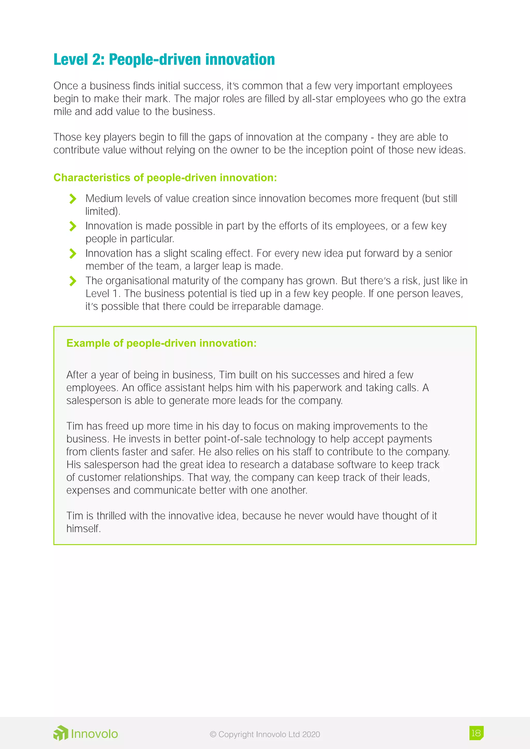 Level 2: People-driven innovation
Once a business finds initial success, it’s common that a few very important employees
begin to make their mark. The major roles are filled by all-star employees who go the extra
mile and add value to the business.
Those key players begin to fill the gaps of innovation at the company - they are able to
contribute value without relying on the owner to be the inception point of those new ideas.
Characteristics of people-driven innovation:
	 Medium levels of value creation since innovation becomes more frequent (but still
limited).
	 Innovation is made possible in part by the efforts of its employees, or a few key
people in particular.
	 Innovation has a slight scaling effect. For every new idea put forward by a senior
member of the team, a larger leap is made.
	 The organisational maturity of the company has grown. But there’s a risk, just like in
Level 1. The business potential is tied up in a few key people. If one person leaves,
it’s possible that there could be irreparable damage.
Example of people-driven innovation:
After a year of being in business, Tim built on his successes and hired a few
employees. An office assistant helps him with his paperwork and taking calls. A
salesperson is able to generate more leads for the company.
Tim has freed up more time in his day to focus on making improvements to the
business. He invests in better point-of-sale technology to help accept payments
from clients faster and safer. He also relies on his staff to contribute to the company.
His salesperson had the great idea to research a database software to keep track
of customer relationships. That way, the company can keep track of their leads,
expenses and communicate better with one another.
Tim is thrilled with the innovative idea, because he never would have thought of it
himself.
18© Copyright Innovolo Ltd 2020
 