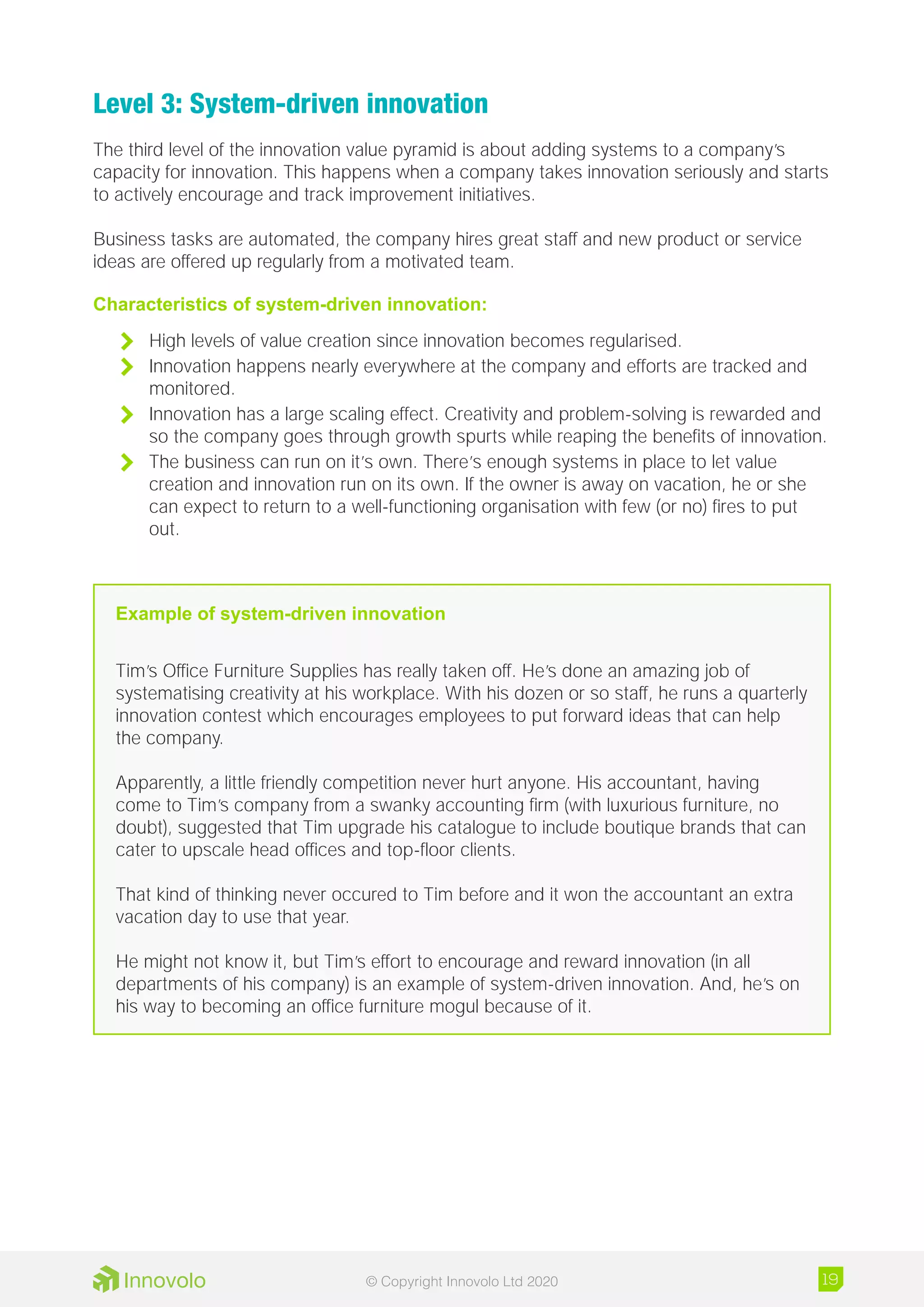 Level 3: System-driven innovation
The third level of the innovation value pyramid is about adding systems to a company’s
capacity for innovation. This happens when a company takes innovation seriously and starts
to actively encourage and track improvement initiatives.
Business tasks are automated, the company hires great staff and new product or service
ideas are offered up regularly from a motivated team.
Characteristics of system-driven innovation:
	 High levels of value creation since innovation becomes regularised.
	 Innovation happens nearly everywhere at the company and efforts are tracked and
monitored.
	 Innovation has a large scaling effect. Creativity and problem-solving is rewarded and
so the company goes through growth spurts while reaping the benefits of innovation.
	 The business can run on it’s own. There’s enough systems in place to let value
creation and innovation run on its own. If the owner is away on vacation, he or she
can expect to return to a well-functioning organisation with few (or no) fires to put
out.
Example of system-driven innovation
Tim’s Office Furniture Supplies has really taken off. He’s done an amazing job of
systematising creativity at his workplace. With his dozen or so staff, he runs a quarterly
innovation contest which encourages employees to put forward ideas that can help
the company.
Apparently, a little friendly competition never hurt anyone. His accountant, having
come to Tim’s company from a swanky accounting firm (with luxurious furniture, no
doubt), suggested that Tim upgrade his catalogue to include boutique brands that can
cater to upscale head offices and top-floor clients.
That kind of thinking never occured to Tim before and it won the accountant an extra
vacation day to use that year.
He might not know it, but Tim’s effort to encourage and reward innovation (in all
departments of his company) is an example of system-driven innovation. And, he’s on
his way to becoming an office furniture mogul because of it.
19© Copyright Innovolo Ltd 2020
 