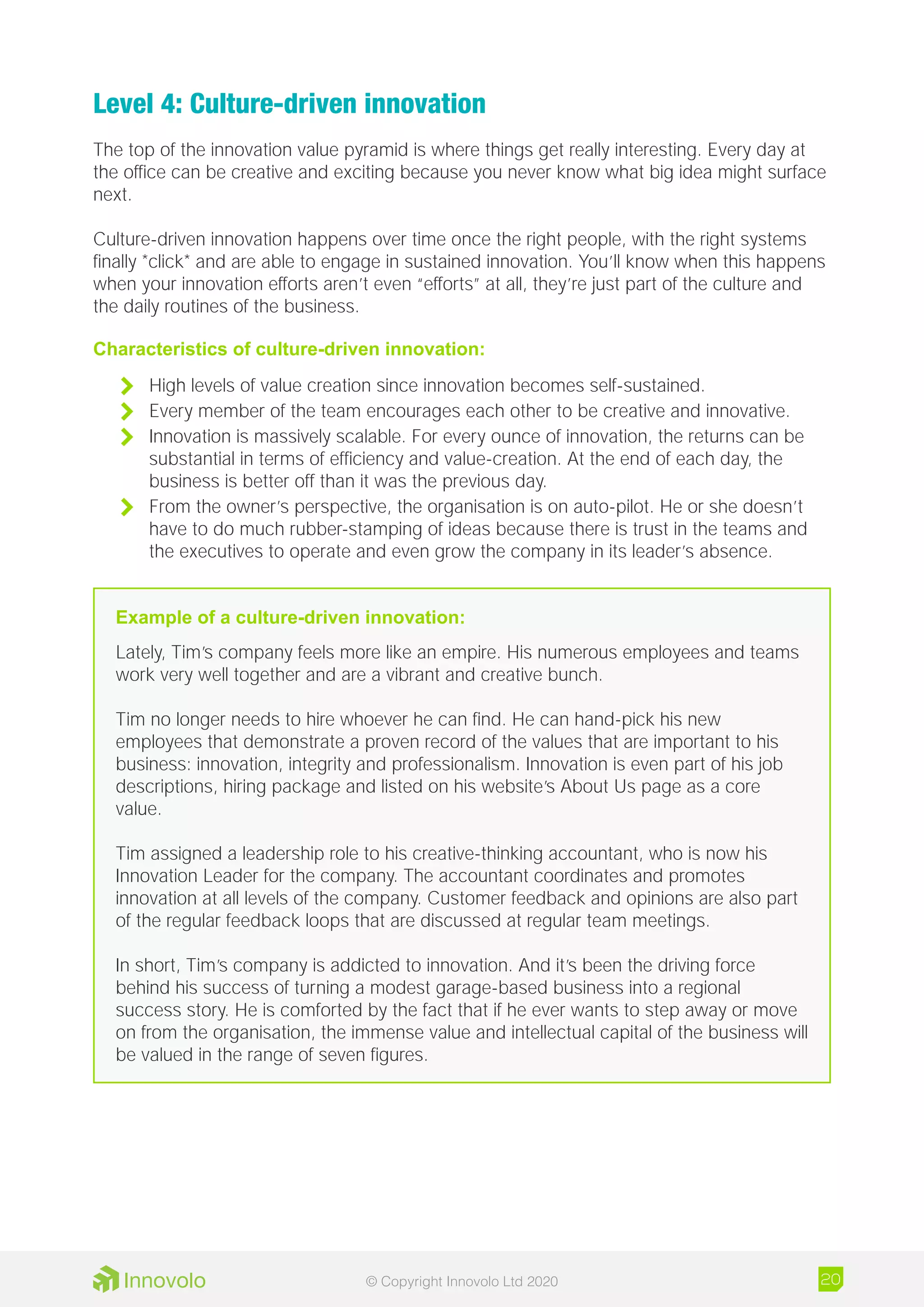 Level 4: Culture-driven innovation
The top of the innovation value pyramid is where things get really interesting. Every day at
the office can be creative and exciting because you never know what big idea might surface
next.
Culture-driven innovation happens over time once the right people, with the right systems
finally *click* and are able to engage in sustained innovation. You’ll know when this happens
when your innovation efforts aren’t even “efforts” at all, they’re just part of the culture and
the daily routines of the business.
Characteristics of culture-driven innovation:
	 High levels of value creation since innovation becomes self-sustained.
	 Every member of the team encourages each other to be creative and innovative.
	 Innovation is massively scalable. For every ounce of innovation, the returns can be
substantial in terms of efficiency and value-creation. At the end of each day, the
business is better off than it was the previous day.
	 From the owner’s perspective, the organisation is on auto-pilot. He or she doesn’t
have to do much rubber-stamping of ideas because there is trust in the teams and
the executives to operate and even grow the company in its leader’s absence.
Example of a culture-driven innovation:
Lately, Tim’s company feels more like an empire. His numerous employees and teams
work very well together and are a vibrant and creative bunch.
Tim no longer needs to hire whoever he can find. He can hand-pick his new
employees that demonstrate a proven record of the values that are important to his
business: innovation, integrity and professionalism. Innovation is even part of his job
descriptions, hiring package and listed on his website’s About Us page as a core
value.
Tim assigned a leadership role to his creative-thinking accountant, who is now his
Innovation Leader for the company. The accountant coordinates and promotes
innovation at all levels of the company. Customer feedback and opinions are also part
of the regular feedback loops that are discussed at regular team meetings.
In short, Tim’s company is addicted to innovation. And it’s been the driving force
behind his success of turning a modest garage-based business into a regional
success story. He is comforted by the fact that if he ever wants to step away or move
on from the organisation, the immense value and intellectual capital of the business will
be valued in the range of seven figures.
20© Copyright Innovolo Ltd 2020
 