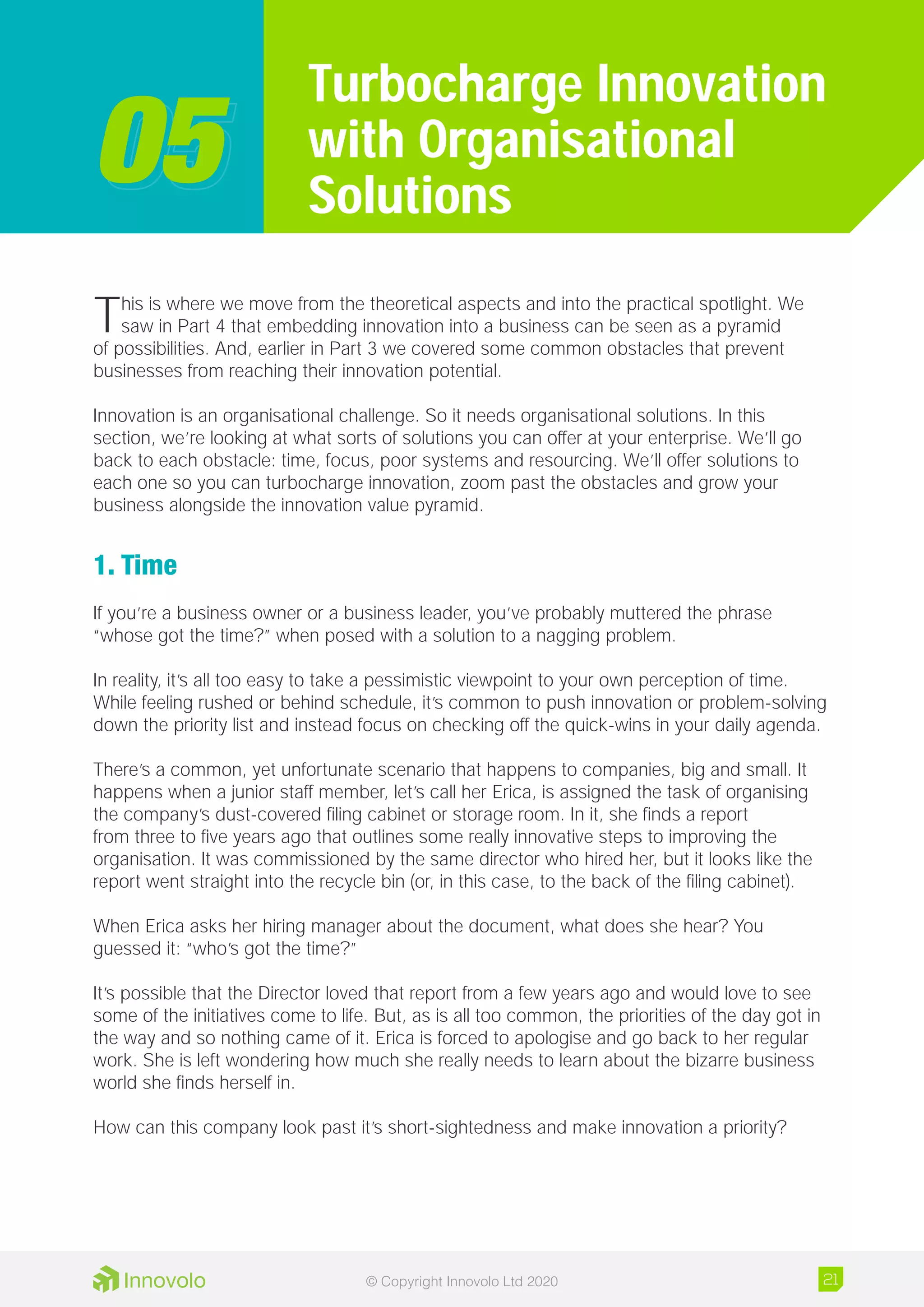 This is where we move from the theoretical aspects and into the practical spotlight. We
saw in Part 4 that embedding innovation into a business can be seen as a pyramid
of possibilities. And, earlier in Part 3 we covered some common obstacles that prevent
businesses from reaching their innovation potential.
Innovation is an organisational challenge. So it needs organisational solutions. In this
section, we’re looking at what sorts of solutions you can offer at your enterprise. We’ll go
back to each obstacle: time, focus, poor systems and resourcing. We’ll offer solutions to
each one so you can turbocharge innovation, zoom past the obstacles and grow your
business alongside the innovation value pyramid.
1. Time
If you’re a business owner or a business leader, you’ve probably muttered the phrase
“whose got the time?” when posed with a solution to a nagging problem.
In reality, it’s all too easy to take a pessimistic viewpoint to your own perception of time.
While feeling rushed or behind schedule, it’s common to push innovation or problem-solving
down the priority list and instead focus on checking off the quick-wins in your daily agenda.
There’s a common, yet unfortunate scenario that happens to companies, big and small. It
happens when a junior staff member, let’s call her Erica, is assigned the task of organising
the company’s dust-covered filing cabinet or storage room. In it, she finds a report
from three to five years ago that outlines some really innovative steps to improving the
organisation. It was commissioned by the same director who hired her, but it looks like the
report went straight into the recycle bin (or, in this case, to the back of the filing cabinet).
When Erica asks her hiring manager about the document, what does she hear? You
guessed it: “who’s got the time?”
It’s possible that the Director loved that report from a few years ago and would love to see
some of the initiatives come to life. But, as is all too common, the priorities of the day got in
the way and so nothing came of it. Erica is forced to apologise and go back to her regular
work. She is left wondering how much she really needs to learn about the bizarre business
world she finds herself in.
How can this company look past it’s short-sightedness and make innovation a priority?
Turbocharge Innovation
with Organisational
Solutions0505
21© Copyright Innovolo Ltd 2020
 