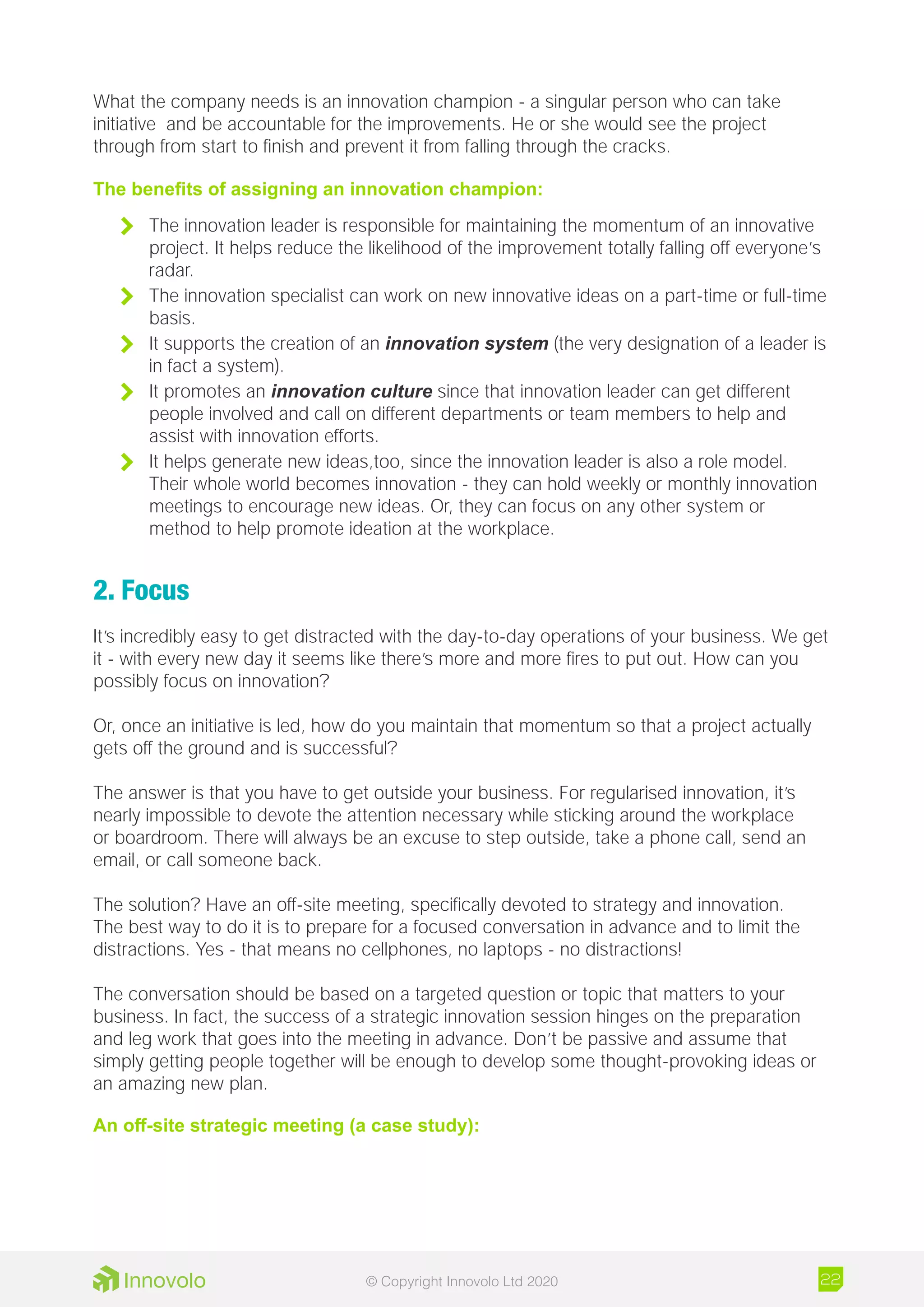 What the company needs is an innovation champion - a singular person who can take
initiative and be accountable for the improvements. He or she would see the project
through from start to finish and prevent it from falling through the cracks.
The benefits of assigning an innovation champion:
	 The innovation leader is responsible for maintaining the momentum of an innovative
project. It helps reduce the likelihood of the improvement totally falling off everyone’s
radar.
	 The innovation specialist can work on new innovative ideas on a part-time or full-time
basis.
	 It supports the creation of an innovation system (the very designation of a leader is
in fact a system).
	 It promotes an innovation culture since that innovation leader can get different
people involved and call on different departments or team members to help and
assist with innovation efforts.
	 It helps generate new ideas,too, since the innovation leader is also a role model.
Their whole world becomes innovation - they can hold weekly or monthly innovation
meetings to encourage new ideas. Or, they can focus on any other system or
method to help promote ideation at the workplace.
2. Focus
It’s incredibly easy to get distracted with the day-to-day operations of your business. We get
it - with every new day it seems like there’s more and more fires to put out. How can you
possibly focus on innovation?
Or, once an initiative is led, how do you maintain that momentum so that a project actually
gets off the ground and is successful?
The answer is that you have to get outside your business. For regularised innovation, it’s
nearly impossible to devote the attention necessary while sticking around the workplace
or boardroom. There will always be an excuse to step outside, take a phone call, send an
email, or call someone back.
The solution? Have an off-site meeting, specifically devoted to strategy and innovation.
The best way to do it is to prepare for a focused conversation in advance and to limit the
distractions. Yes - that means no cellphones, no laptops - no distractions!
The conversation should be based on a targeted question or topic that matters to your
business. In fact, the success of a strategic innovation session hinges on the preparation
and leg work that goes into the meeting in advance. Don’t be passive and assume that
simply getting people together will be enough to develop some thought-provoking ideas or
an amazing new plan.
An off-site strategic meeting (a case study):
22© Copyright Innovolo Ltd 2020
 
