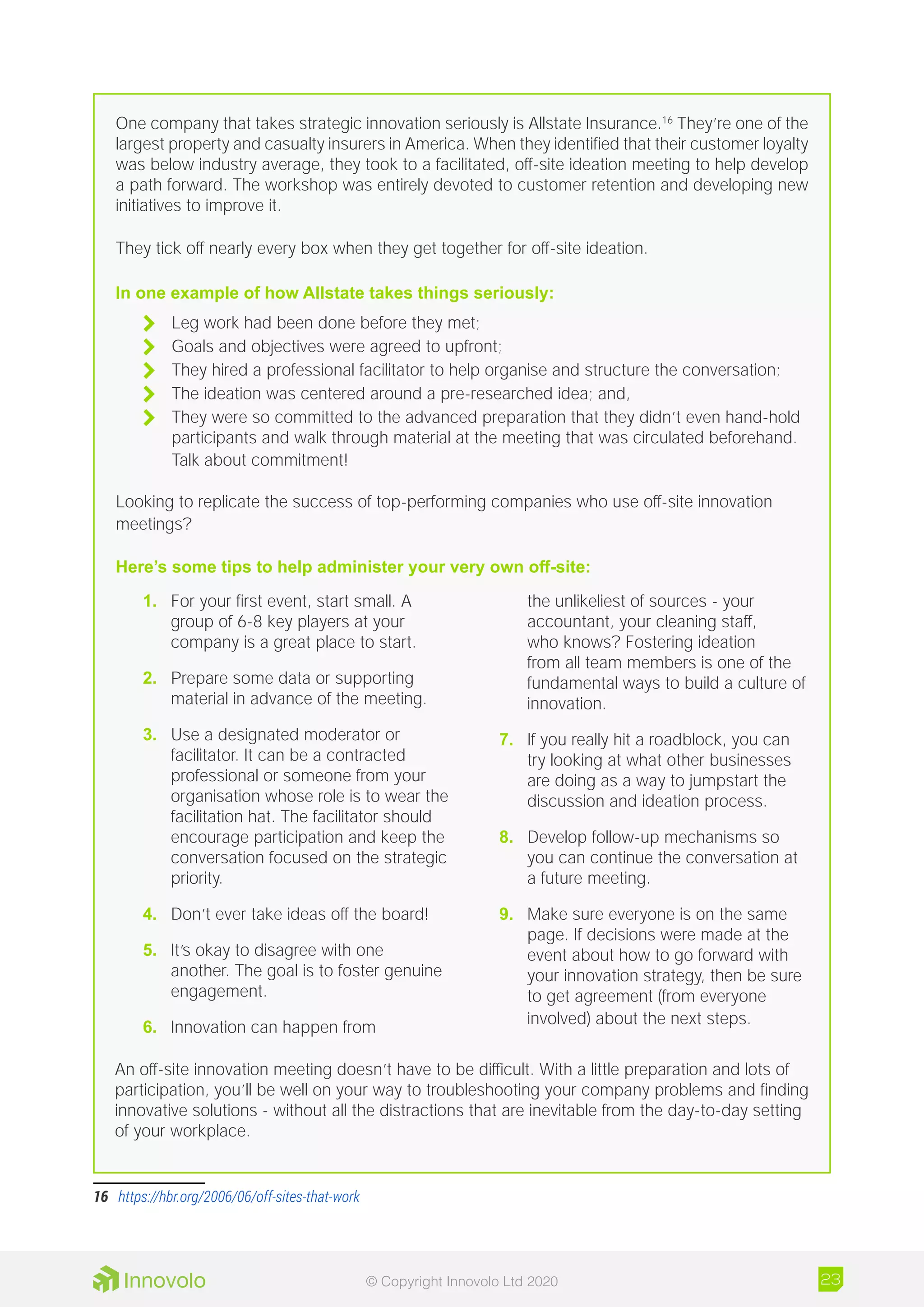 One company that takes strategic innovation seriously is Allstate Insurance.16
They’re one of the
largest property and casualty insurers in America. When they identified that their customer loyalty
was below industry average, they took to a facilitated, off-site ideation meeting to help develop
a path forward. The workshop was entirely devoted to customer retention and developing new
initiatives to improve it.
They tick off nearly every box when they get together for off-site ideation.
In one example of how Allstate takes things seriously:
	 Leg work had been done before they met;
	 Goals and objectives were agreed to upfront;
	 They hired a professional facilitator to help organise and structure the conversation;
	 The ideation was centered around a pre-researched idea; and,
	 They were so committed to the advanced preparation that they didn’t even hand-hold
participants and walk through material at the meeting that was circulated beforehand.
Talk about commitment!
Looking to replicate the success of top-performing companies who use off-site innovation
meetings?
Here’s some tips to help administer your very own off-site:
16	 https://hbr.org/2006/06/off-sites-that-work
1.	 For your first event, start small. A
group of 6-8 key players at your
company is a great place to start.
2.	 Prepare some data or supporting
material in advance of the meeting.
3.	 Use a designated moderator or
facilitator. It can be a contracted
professional or someone from your
organisation whose role is to wear the
facilitation hat. The facilitator should
encourage participation and keep the
conversation focused on the strategic
priority.
4.	 Don’t ever take ideas off the board!
5.	 It’s okay to disagree with one
another. The goal is to foster genuine
engagement.
6.	 Innovation can happen from
the unlikeliest of sources - your
accountant, your cleaning staff,
who knows? Fostering ideation
from all team members is one of the
fundamental ways to build a culture of
innovation.
7.	 If you really hit a roadblock, you can
try looking at what other businesses
are doing as a way to jumpstart the
discussion and ideation process.
8.	 Develop follow-up mechanisms so
you can continue the conversation at
a future meeting.
9.	 Make sure everyone is on the same
page. If decisions were made at the
event about how to go forward with
your innovation strategy, then be sure
to get agreement (from everyone
involved) about the next steps.
An off-site innovation meeting doesn’t have to be difficult. With a little preparation and lots of
participation, you’ll be well on your way to troubleshooting your company problems and finding
innovative solutions - without all the distractions that are inevitable from the day-to-day setting
of your workplace.
23© Copyright Innovolo Ltd 2020
 