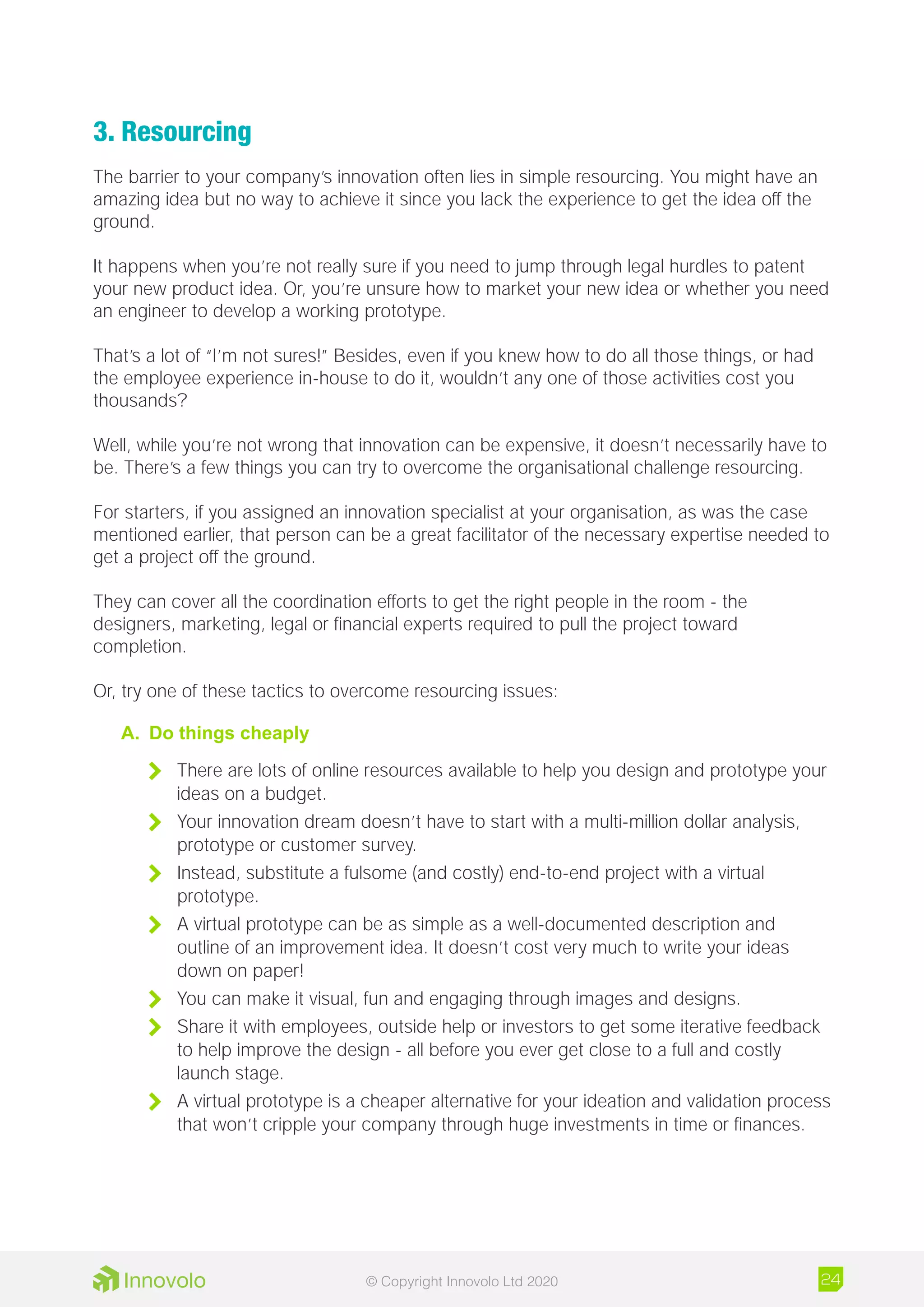 3. Resourcing
The barrier to your company’s innovation often lies in simple resourcing. You might have an
amazing idea but no way to achieve it since you lack the experience to get the idea off the
ground.
It happens when you’re not really sure if you need to jump through legal hurdles to patent
your new product idea. Or, you’re unsure how to market your new idea or whether you need
an engineer to develop a working prototype.
That’s a lot of “I’m not sures!” Besides, even if you knew how to do all those things, or had
the employee experience in-house to do it, wouldn’t any one of those activities cost you
thousands?
Well, while you’re not wrong that innovation can be expensive, it doesn’t necessarily have to
be. There’s a few things you can try to overcome the organisational challenge resourcing.
For starters, if you assigned an innovation specialist at your organisation, as was the case
mentioned earlier, that person can be a great facilitator of the necessary expertise needed to
get a project off the ground.
They can cover all the coordination efforts to get the right people in the room - the
designers, marketing, legal or financial experts required to pull the project toward
completion.
Or, try one of these tactics to overcome resourcing issues:
A.	 Do things cheaply
	 There are lots of online resources available to help you design and prototype your
ideas on a budget.
	 Your innovation dream doesn’t have to start with a multi-million dollar analysis,
prototype or customer survey.
	 Instead, substitute a fulsome (and costly) end-to-end project with a virtual
prototype.
	 A virtual prototype can be as simple as a well-documented description and
outline of an improvement idea. It doesn’t cost very much to write your ideas
down on paper!
	 You can make it visual, fun and engaging through images and designs.
	 Share it with employees, outside help or investors to get some iterative feedback
to help improve the design - all before you ever get close to a full and costly
launch stage.
	 A virtual prototype is a cheaper alternative for your ideation and validation process
that won’t cripple your company through huge investments in time or finances.
24© Copyright Innovolo Ltd 2020
 