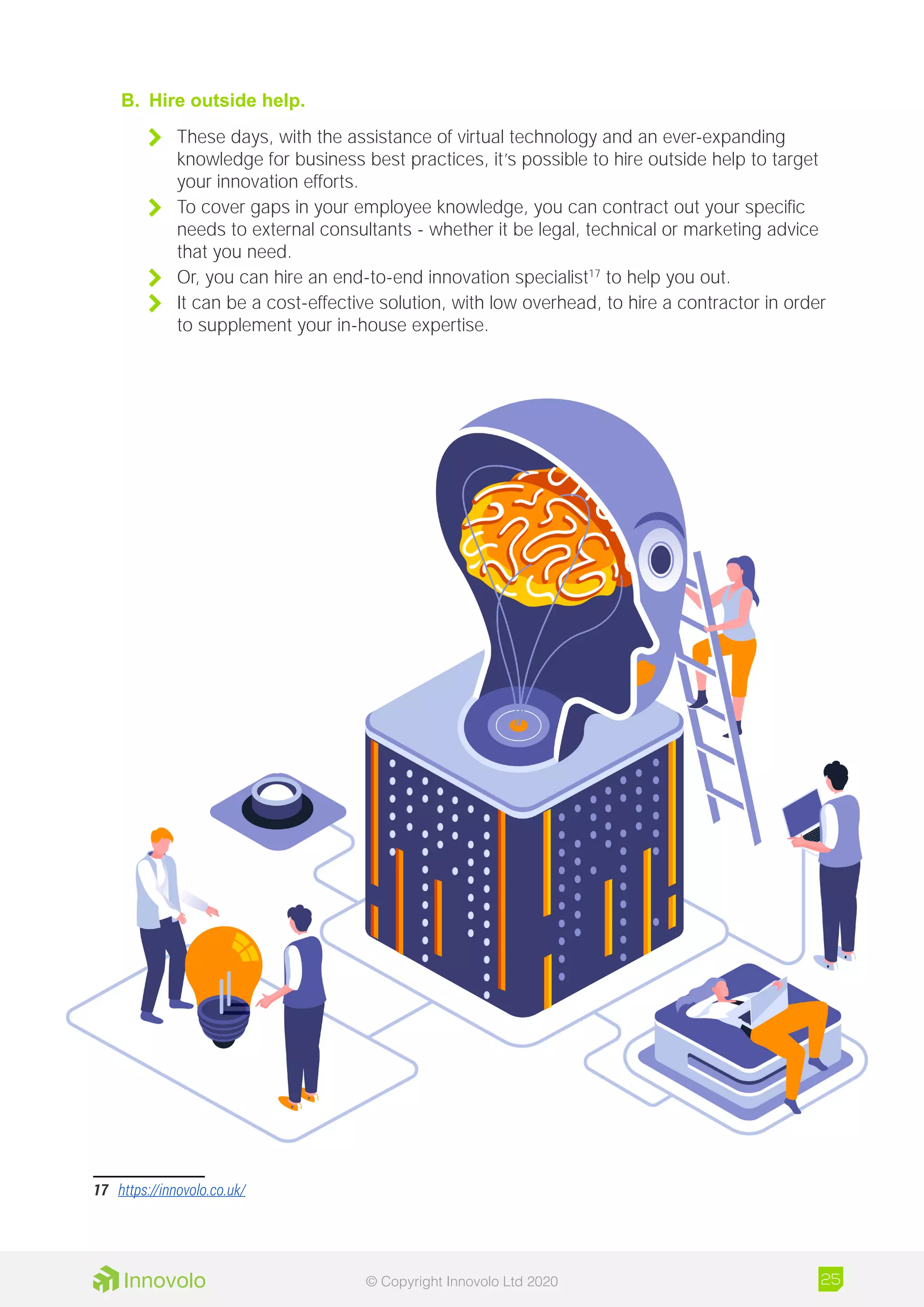 B.	 Hire outside help.
	 These days, with the assistance of virtual technology and an ever-expanding
knowledge for business best practices, it’s possible to hire outside help to target
your innovation efforts.
	 To cover gaps in your employee knowledge, you can contract out your specific
needs to external consultants - whether it be legal, technical or marketing advice
that you need.
	 Or, you can hire an end-to-end innovation specialist17
to help you out.
	 It can be a cost-effective solution, with low overhead, to hire a contractor in order
to supplement your in-house expertise.
17	 https://innovolo.co.uk/
25© Copyright Innovolo Ltd 2020
 