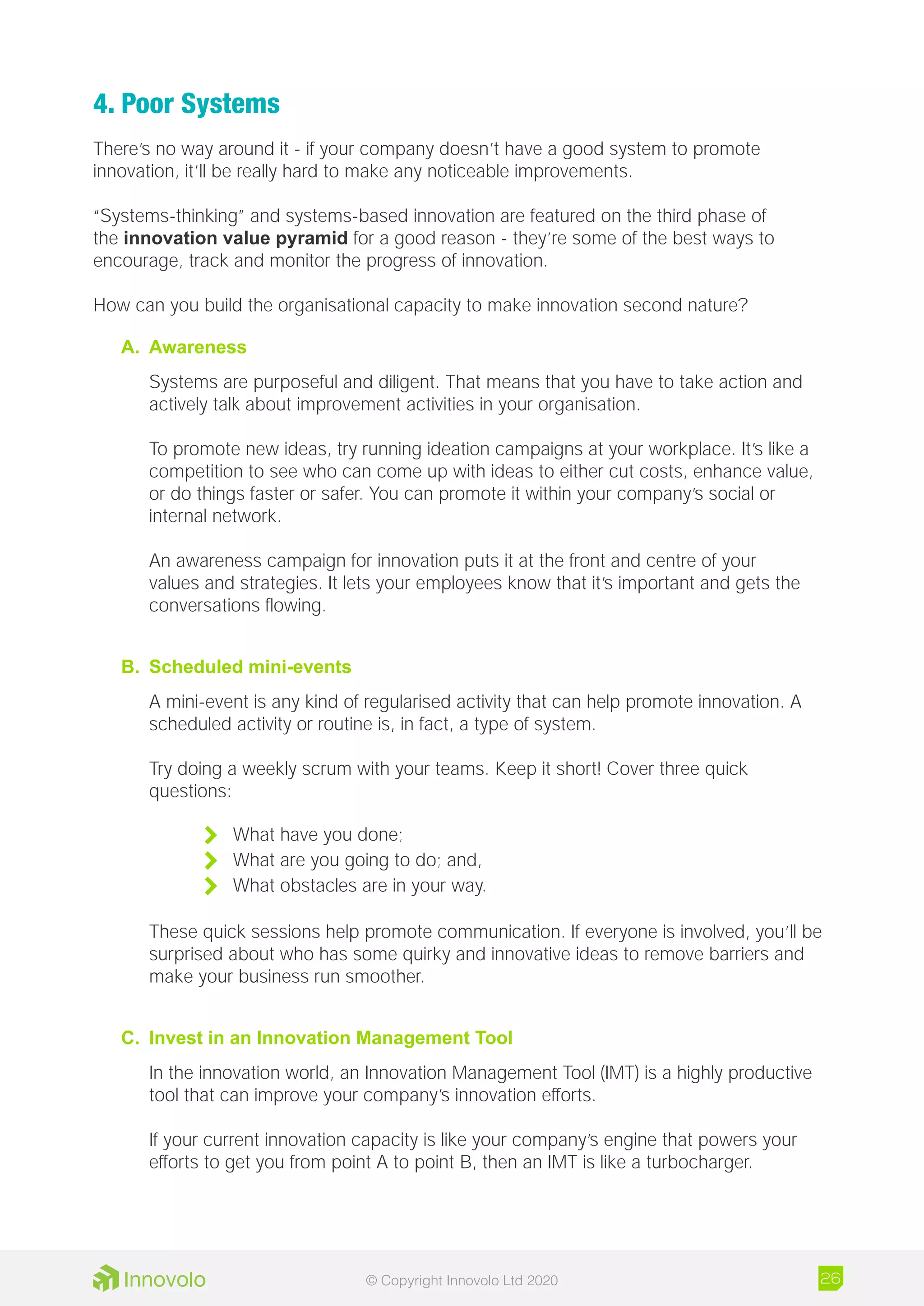 4. Poor Systems
There’s no way around it - if your company doesn’t have a good system to promote
innovation, it’ll be really hard to make any noticeable improvements.
“Systems-thinking” and systems-based innovation are featured on the third phase of
the innovation value pyramid for a good reason - they’re some of the best ways to
encourage, track and monitor the progress of innovation.
How can you build the organisational capacity to make innovation second nature?
A.	 Awareness
Systems are purposeful and diligent. That means that you have to take action and
actively talk about improvement activities in your organisation.
To promote new ideas, try running ideation campaigns at your workplace. It’s like a
competition to see who can come up with ideas to either cut costs, enhance value,
or do things faster or safer. You can promote it within your company’s social or
internal network.
An awareness campaign for innovation puts it at the front and centre of your
values and strategies. It lets your employees know that it’s important and gets the
conversations flowing.
B.	 Scheduled mini-events
A mini-event is any kind of regularised activity that can help promote innovation. A
scheduled activity or routine is, in fact, a type of system.
Try doing a weekly scrum with your teams. Keep it short! Cover three quick
questions:
	 What have you done;
	 What are you going to do; and,
	 What obstacles are in your way.
These quick sessions help promote communication. If everyone is involved, you’ll be
surprised about who has some quirky and innovative ideas to remove barriers and
make your business run smoother.
C.	 Invest in an Innovation Management Tool
In the innovation world, an Innovation Management Tool (IMT) is a highly productive
tool that can improve your company’s innovation efforts.
If your current innovation capacity is like your company’s engine that powers your
efforts to get you from point A to point B, then an IMT is like a turbocharger.
26© Copyright Innovolo Ltd 2020
 