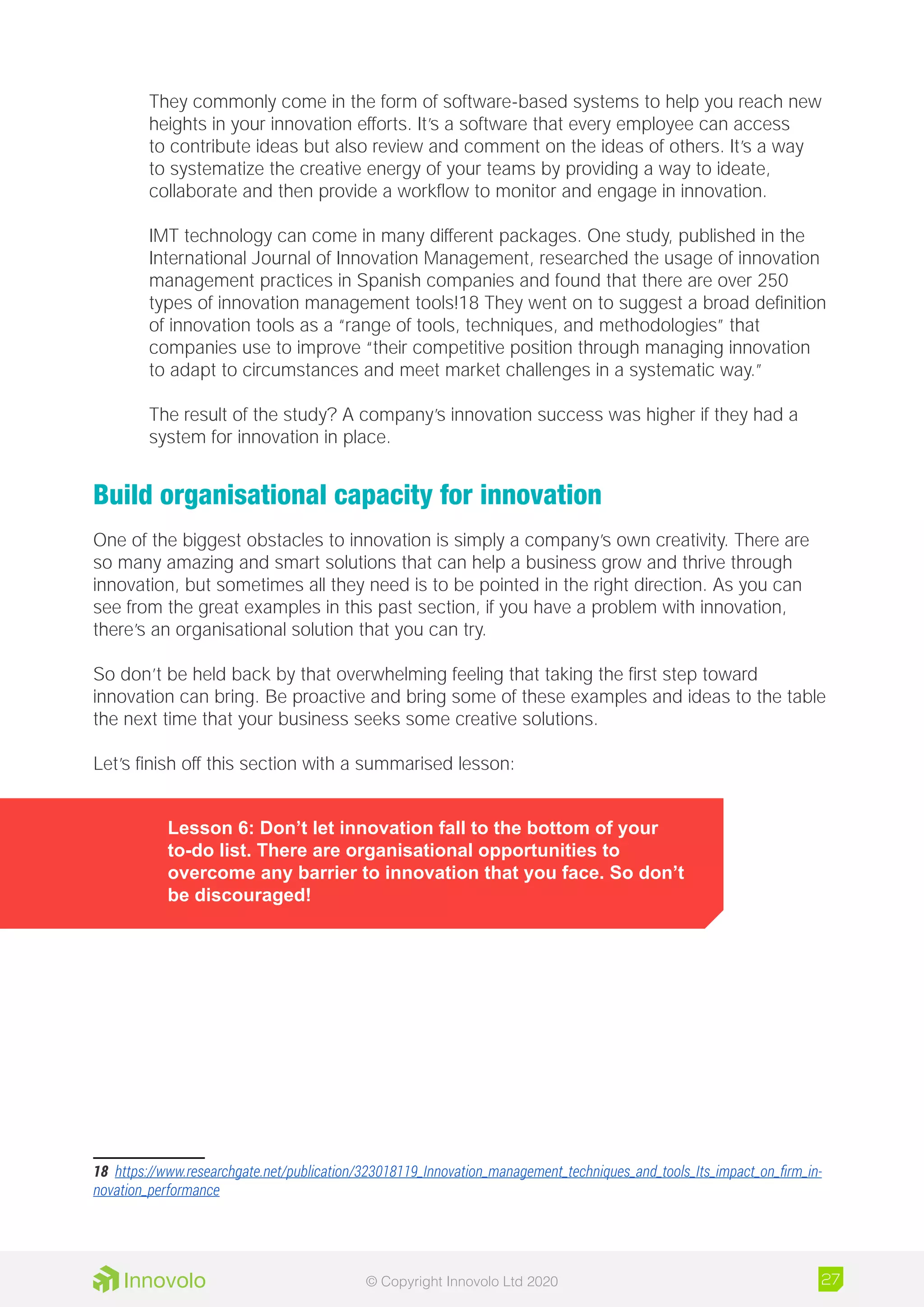 They commonly come in the form of software-based systems to help you reach new
heights in your innovation efforts. It’s a software that every employee can access
to contribute ideas but also review and comment on the ideas of others. It’s a way
to systematize the creative energy of your teams by providing a way to ideate,
collaborate and then provide a workflow to monitor and engage in innovation.
IMT technology can come in many different packages. One study, published in the
International Journal of Innovation Management, researched the usage of innovation
management practices in Spanish companies and found that there are over 250
types of innovation management tools!18 They went on to suggest a broad definition
of innovation tools as a “range of tools, techniques, and methodologies” that
companies use to improve “their competitive position through managing innovation
to adapt to circumstances and meet market challenges in a systematic way.”
The result of the study? A company’s innovation success was higher if they had a
system for innovation in place.
Build organisational capacity for innovation
One of the biggest obstacles to innovation is simply a company’s own creativity. There are
so many amazing and smart solutions that can help a business grow and thrive through
innovation, but sometimes all they need is to be pointed in the right direction. As you can
see from the great examples in this past section, if you have a problem with innovation,
there’s an organisational solution that you can try.
So don’t be held back by that overwhelming feeling that taking the first step toward
innovation can bring. Be proactive and bring some of these examples and ideas to the table
the next time that your business seeks some creative solutions.
Let’s finish off this section with a summarised lesson:
Lesson 6: Don’t let innovation fall to the bottom of your
to-do list. There are organisational opportunities to
overcome any barrier to innovation that you face. So don’t
be discouraged!
18	 https://www.researchgate.net/publication/323018119_Innovation_management_techniques_and_tools_Its_impact_on_firm_in-
novation_performance
27© Copyright Innovolo Ltd 2020
 