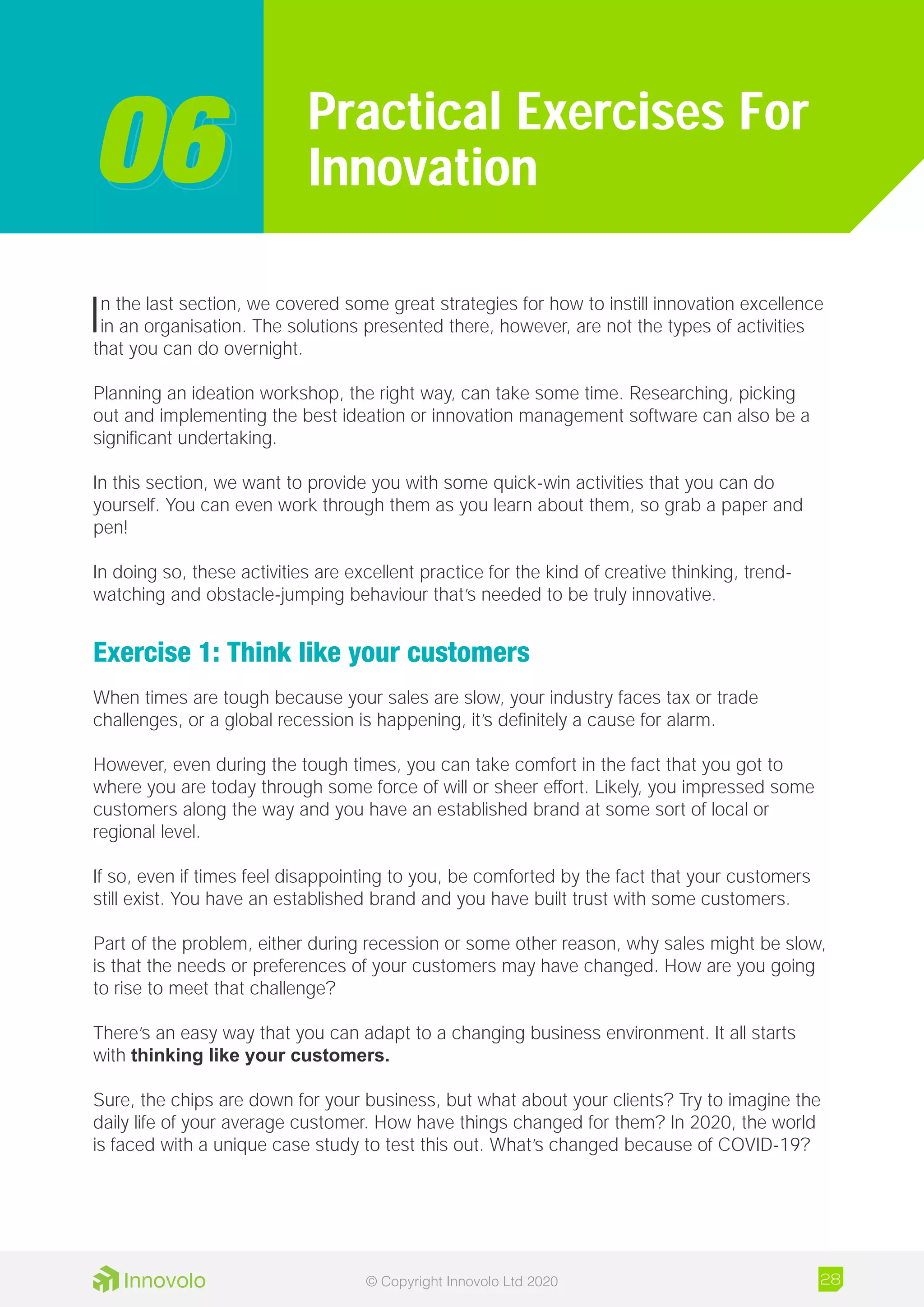 In the last section, we covered some great strategies for how to instill innovation excellence
in an organisation. The solutions presented there, however, are not the types of activities
that you can do overnight.
Planning an ideation workshop, the right way, can take some time. Researching, picking
out and implementing the best ideation or innovation management software can also be a
significant undertaking.
In this section, we want to provide you with some quick-win activities that you can do
yourself. You can even work through them as you learn about them, so grab a paper and
pen!
In doing so, these activities are excellent practice for the kind of creative thinking, trend-
watching and obstacle-jumping behaviour that’s needed to be truly innovative.
Exercise 1: Think like your customers
When times are tough because your sales are slow, your industry faces tax or trade
challenges, or a global recession is happening, it’s definitely a cause for alarm.
However, even during the tough times, you can take comfort in the fact that you got to
where you are today through some force of will or sheer effort. Likely, you impressed some
customers along the way and you have an established brand at some sort of local or
regional level.
If so, even if times feel disappointing to you, be comforted by the fact that your customers
still exist. You have an established brand and you have built trust with some customers.
Part of the problem, either during recession or some other reason, why sales might be slow,
is that the needs or preferences of your customers may have changed. How are you going
to rise to meet that challenge?
There’s an easy way that you can adapt to a changing business environment. It all starts
with thinking like your customers.
Sure, the chips are down for your business, but what about your clients? Try to imagine the
daily life of your average customer. How have things changed for them? In 2020, the world
is faced with a unique case study to test this out. What’s changed because of COVID-19?
Practical Exercises For
Innovation0606
28© Copyright Innovolo Ltd 2020
 