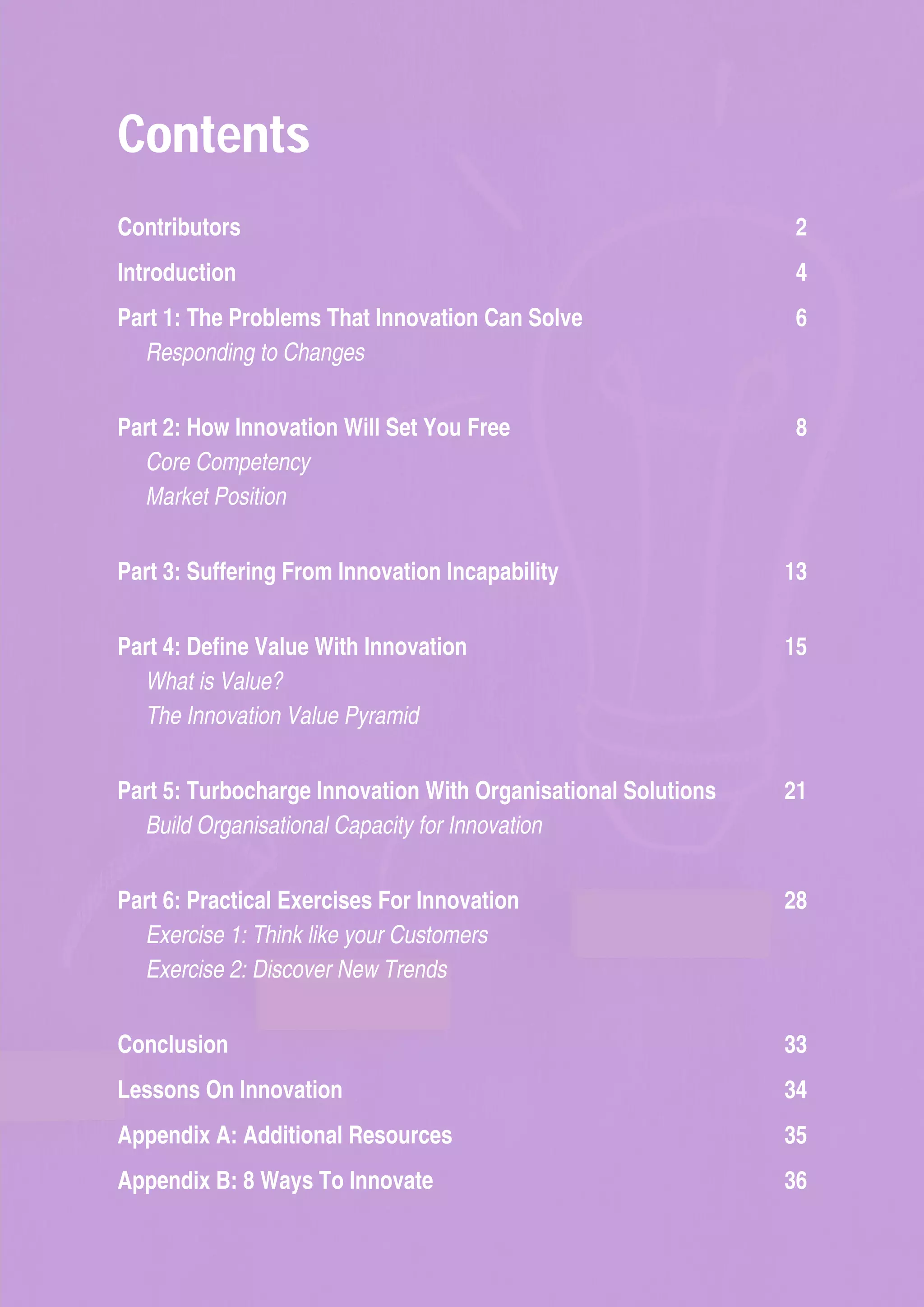 Contents
Contributors  2
Introduction  4
Part 1: The Problems That Innovation Can Solve  6
Responding to Changes
Part 2: How Innovation Will Set You Free  8
Core Competency
Market Position
Part 3: Suffering From Innovation Incapability  13
Part 4: Define Value With Innovation  15
What is Value?
The Innovation Value Pyramid
Part 5: Turbocharge Innovation With Organisational Solutions  21
Build Organisational Capacity for Innovation
Part 6: Practical Exercises For Innovation  28
Exercise 1: Think like your Customers
Exercise 2: Discover New Trends
Conclusion  33
Lessons On Innovation  34
Appendix A: Additional Resources  35
Appendix B: 8 Ways To Innovate  36
 