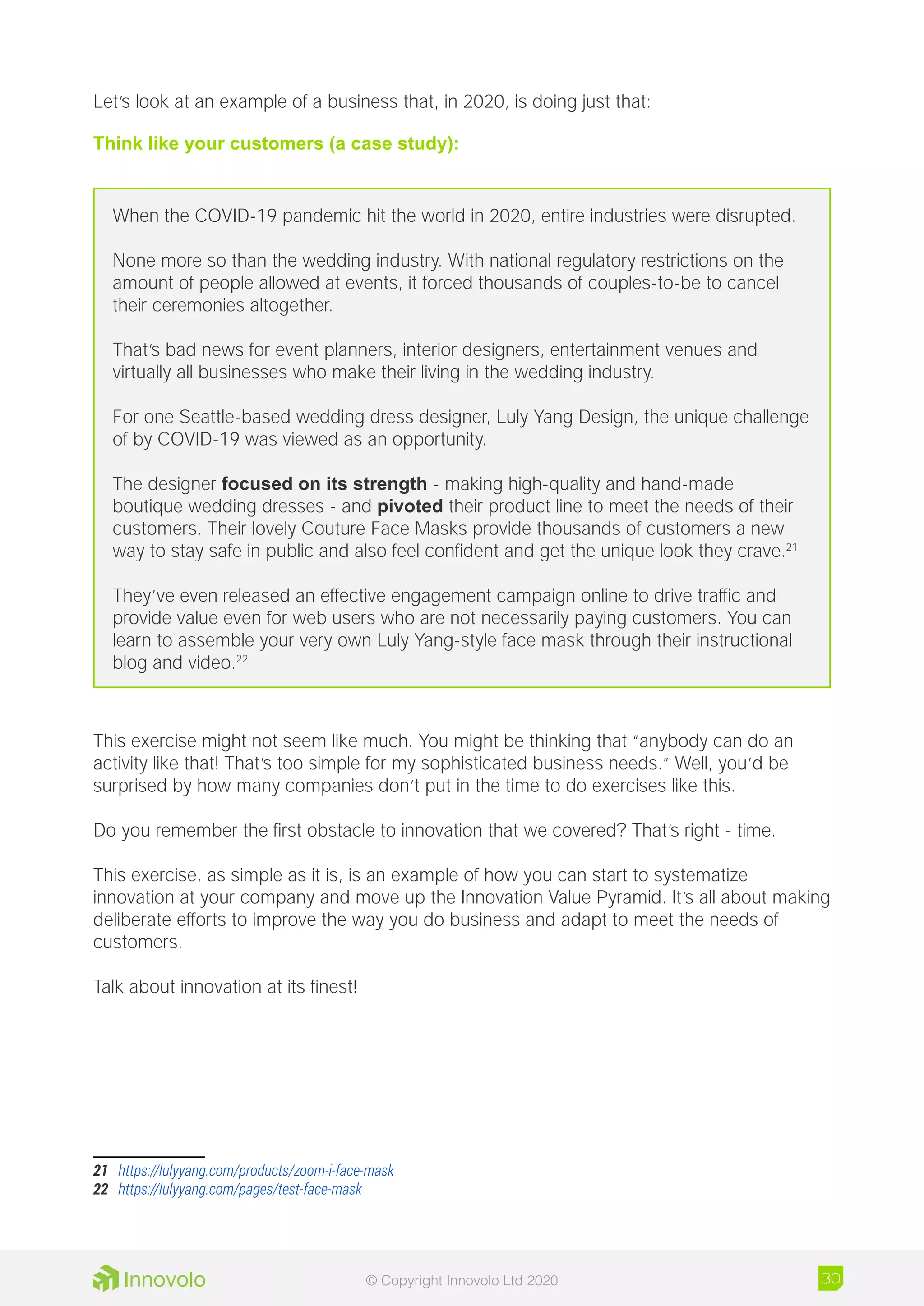 Let’s look at an example of a business that, in 2020, is doing just that:
Think like your customers (a case study):
When the COVID-19 pandemic hit the world in 2020, entire industries were disrupted.
None more so than the wedding industry. With national regulatory restrictions on the
amount of people allowed at events, it forced thousands of couples-to-be to cancel
their ceremonies altogether.
That’s bad news for event planners, interior designers, entertainment venues and
virtually all businesses who make their living in the wedding industry.
For one Seattle-based wedding dress designer, Luly Yang Design, the unique challenge
of by COVID-19 was viewed as an opportunity.
The designer focused on its strength - making high-quality and hand-made
boutique wedding dresses - and pivoted their product line to meet the needs of their
customers. Their lovely Couture Face Masks provide thousands of customers a new
way to stay safe in public and also feel confident and get the unique look they crave.21
They’ve even released an effective engagement campaign online to drive traffic and
provide value even for web users who are not necessarily paying customers. You can
learn to assemble your very own Luly Yang-style face mask through their instructional
blog and video.22
This exercise might not seem like much. You might be thinking that “anybody can do an
activity like that! That’s too simple for my sophisticated business needs.” Well, you’d be
surprised by how many companies don’t put in the time to do exercises like this.
Do you remember the first obstacle to innovation that we covered? That’s right - time.
This exercise, as simple as it is, is an example of how you can start to systematize
innovation at your company and move up the Innovation Value Pyramid. It’s all about making
deliberate efforts to improve the way you do business and adapt to meet the needs of
customers.
Talk about innovation at its finest!
21	 https://lulyyang.com/products/zoom-i-face-mask
22	 https://lulyyang.com/pages/test-face-mask
30© Copyright Innovolo Ltd 2020
 