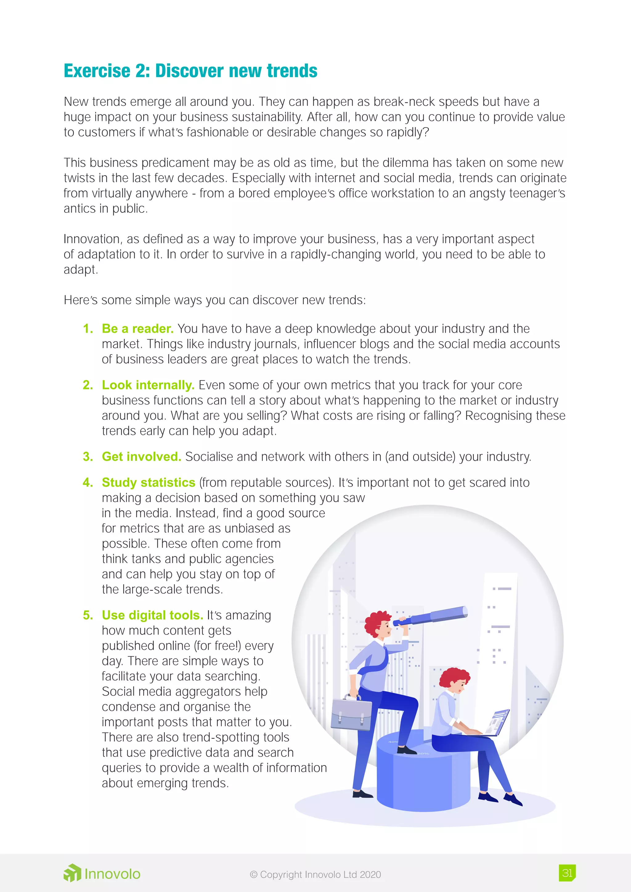 Exercise 2: Discover new trends
New trends emerge all around you. They can happen as break-neck speeds but have a
huge impact on your business sustainability. After all, how can you continue to provide value
to customers if what’s fashionable or desirable changes so rapidly?
This business predicament may be as old as time, but the dilemma has taken on some new
twists in the last few decades. Especially with internet and social media, trends can originate
from virtually anywhere - from a bored employee’s office workstation to an angsty teenager’s
antics in public.
Innovation, as defined as a way to improve your business, has a very important aspect
of adaptation to it. In order to survive in a rapidly-changing world, you need to be able to
adapt.
Here’s some simple ways you can discover new trends:
1.	 Be a reader. You have to have a deep knowledge about your industry and the
market. Things like industry journals, influencer blogs and the social media accounts
of business leaders are great places to watch the trends.
2.	 Look internally. Even some of your own metrics that you track for your core
business functions can tell a story about what’s happening to the market or industry
around you. What are you selling? What costs are rising or falling? Recognising these
trends early can help you adapt.
3.	 Get involved. Socialise and network with others in (and outside) your industry.
4.	 Study statistics (from reputable sources). It’s important not to get scared into
making a decision based on something you saw
in the media. Instead, find a good source
for metrics that are as unbiased as
possible. These often come from
think tanks and public agencies
and can help you stay on top of
the large-scale trends.
5.	 Use digital tools. It’s amazing
how much content gets
published online (for free!) every
day. There are simple ways to
facilitate your data searching.
Social media aggregators help
condense and organise the
important posts that matter to you.
There are also trend-spotting tools
that use predictive data and search
queries to provide a wealth of information
about emerging trends.
31© Copyright Innovolo Ltd 2020
 