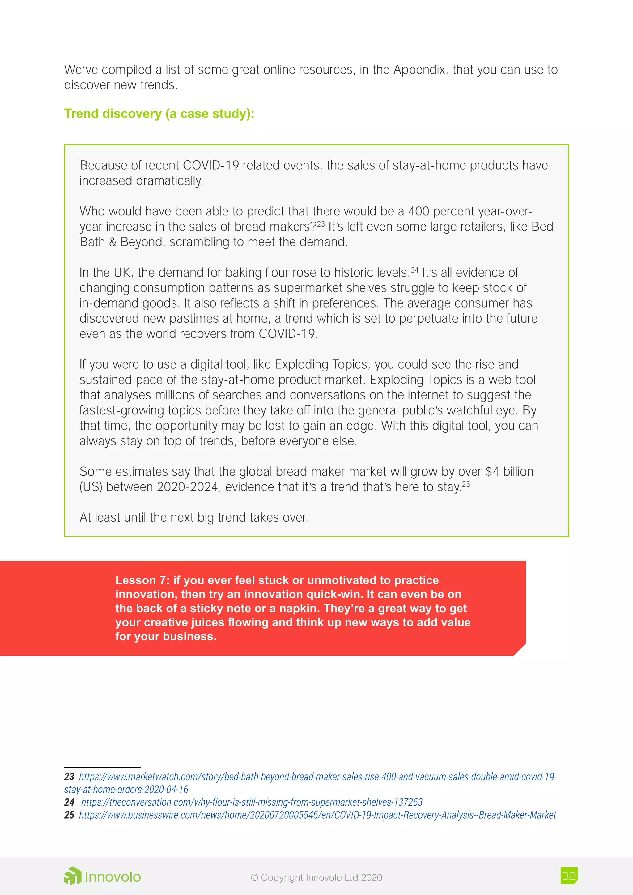 We’ve compiled a list of some great online resources, in the Appendix, that you can use to
discover new trends.
Trend discovery (a case study):
Because of recent COVID-19 related events, the sales of stay-at-home products have
increased dramatically.
Who would have been able to predict that there would be a 400 percent year-over-
year increase in the sales of bread makers?23
It’s left even some large retailers, like Bed
Bath  Beyond, scrambling to meet the demand.
In the UK, the demand for baking flour rose to historic levels.24
It’s all evidence of
changing consumption patterns as supermarket shelves struggle to keep stock of
in-demand goods. It also reflects a shift in preferences. The average consumer has
discovered new pastimes at home, a trend which is set to perpetuate into the future
even as the world recovers from COVID-19.
If you were to use a digital tool, like Exploding Topics, you could see the rise and
sustained pace of the stay-at-home product market. Exploding Topics is a web tool
that analyses millions of searches and conversations on the internet to suggest the
fastest-growing topics before they take off into the general public’s watchful eye. By
that time, the opportunity may be lost to gain an edge. With this digital tool, you can
always stay on top of trends, before everyone else.
Some estimates say that the global bread maker market will grow by over $4 billion
(US) between 2020-2024, evidence that it’s a trend that’s here to stay.25
At least until the next big trend takes over.
23	 https://www.marketwatch.com/story/bed-bath-beyond-bread-maker-sales-rise-400-and-vacuum-sales-double-amid-covid-19-
stay-at-home-orders-2020-04-16
24	 https://theconversation.com/why-flour-is-still-missing-from-supermarket-shelves-137263
25	 https://www.businesswire.com/news/home/20200720005546/en/COVID-19-Impact-Recovery-Analysis--Bread-Maker-Market
Lesson 7: if you ever feel stuck or unmotivated to practice
innovation, then try an innovation quick-win. It can even be on
the back of a sticky note or a napkin. They’re a great way to get
your creative juices flowing and think up new ways to add value
for your business.
32© Copyright Innovolo Ltd 2020
 
