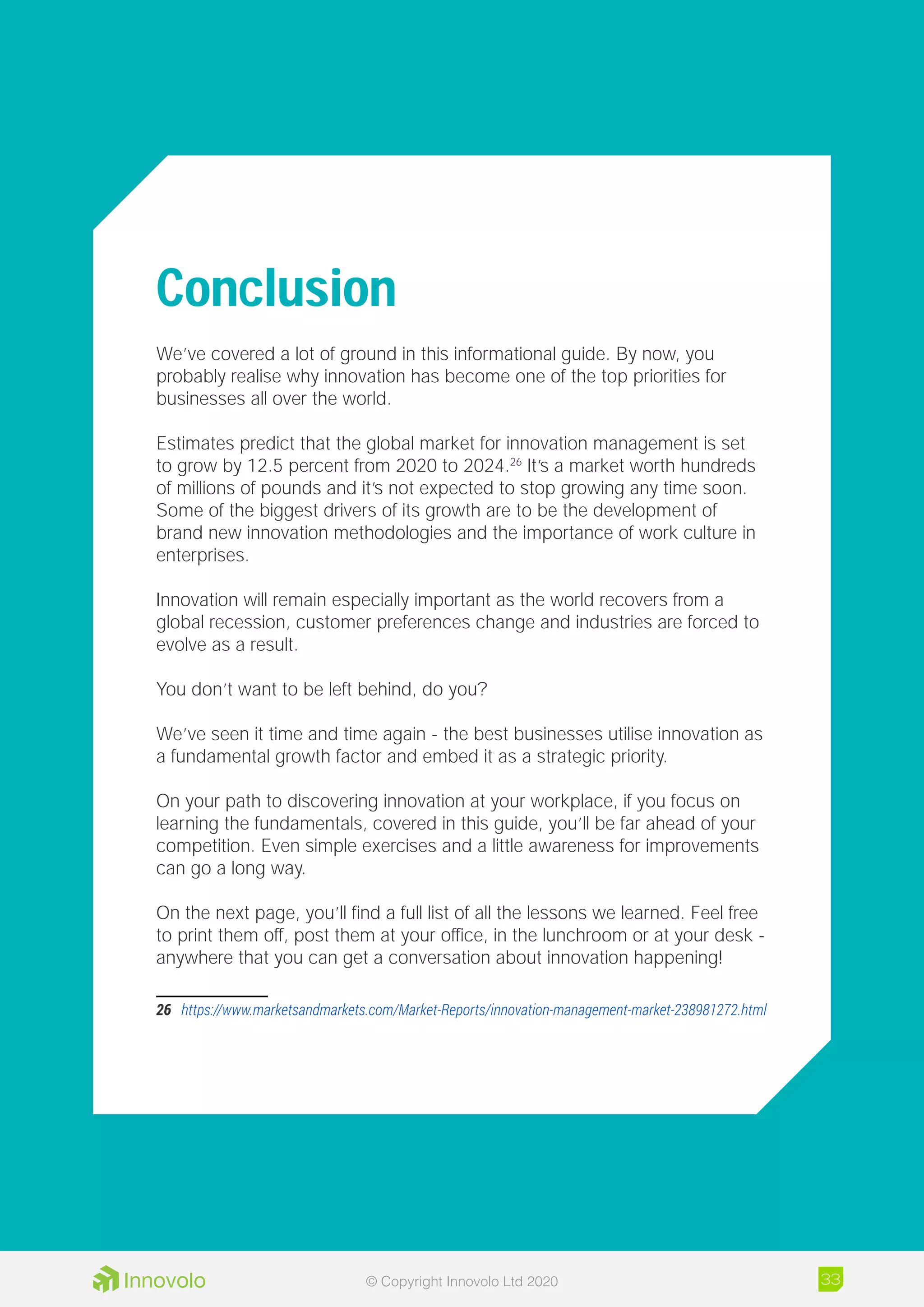 Conclusion
We’ve covered a lot of ground in this informational guide. By now, you
probably realise why innovation has become one of the top priorities for
businesses all over the world.
Estimates predict that the global market for innovation management is set
to grow by 12.5 percent from 2020 to 2024.26
It’s a market worth hundreds
of millions of pounds and it’s not expected to stop growing any time soon.
Some of the biggest drivers of its growth are to be the development of
brand new innovation methodologies and the importance of work culture in
enterprises.
Innovation will remain especially important as the world recovers from a
global recession, customer preferences change and industries are forced to
evolve as a result.
You don’t want to be left behind, do you?
We’ve seen it time and time again - the best businesses utilise innovation as
a fundamental growth factor and embed it as a strategic priority.
On your path to discovering innovation at your workplace, if you focus on
learning the fundamentals, covered in this guide, you’ll be far ahead of your
competition. Even simple exercises and a little awareness for improvements
can go a long way.
On the next page, you’ll find a full list of all the lessons we learned. Feel free
to print them off, post them at your office, in the lunchroom or at your desk -
anywhere that you can get a conversation about innovation happening!
26	 https://www.marketsandmarkets.com/Market-Reports/innovation-management-market-238981272.html
33© Copyright Innovolo Ltd 2020
 
