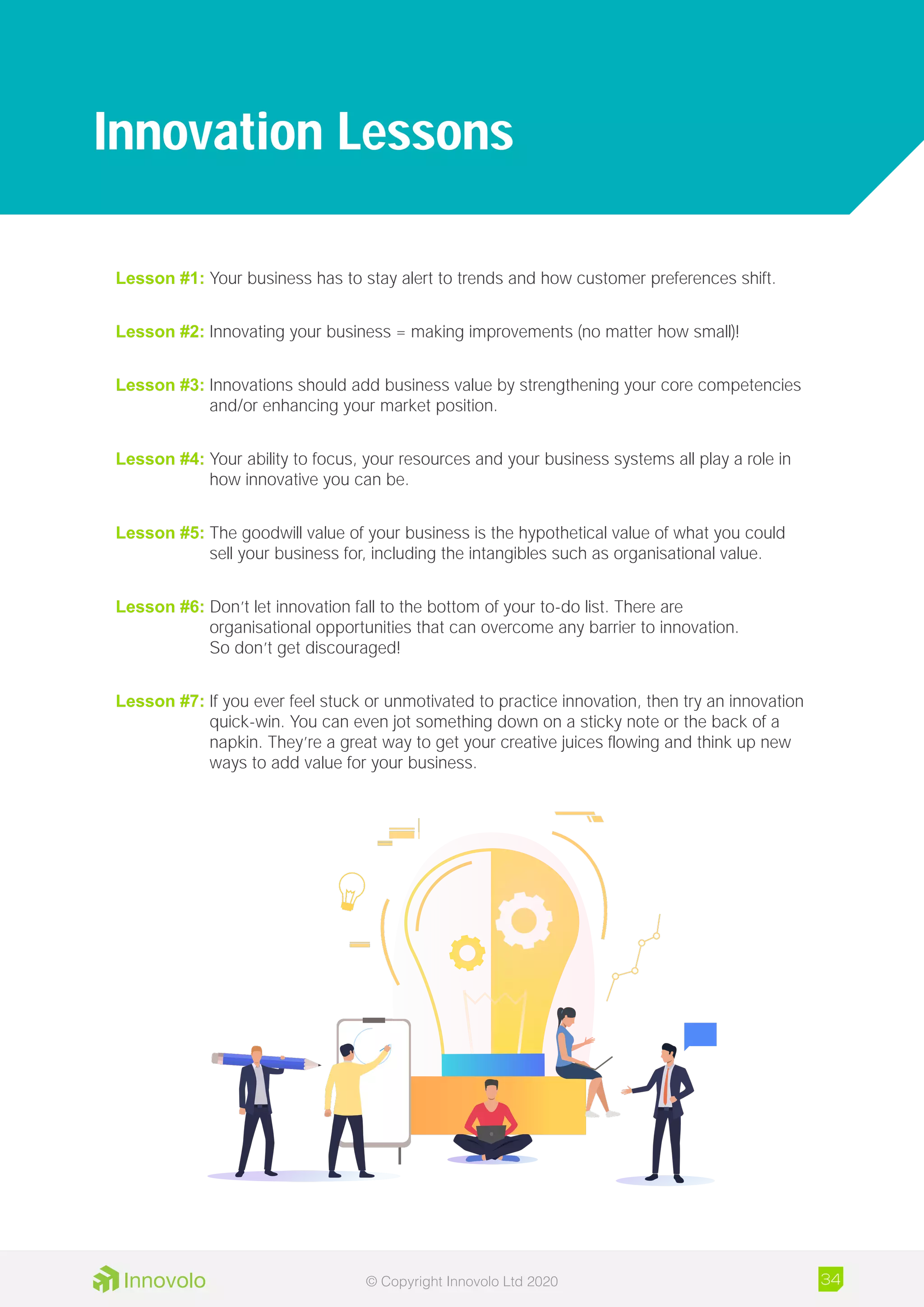Lesson #1: Your business has to stay alert to trends and how customer preferences shift.
Lesson #2: Innovating your business = making improvements (no matter how small)!
Lesson #3: Innovations should add business value by strengthening your core competencies
	 and/or enhancing your market position.
Lesson #4: Your ability to focus, your resources and your business systems all play a role in
	 how innovative you can be.
Lesson #5: The goodwill value of your business is the hypothetical value of what you could
	 sell your business for, including the intangibles such as organisational value.
Lesson #6: Don’t let innovation fall to the bottom of your to-do list. There are
	 organisational opportunities that can overcome any barrier to innovation.
	 So don’t get discouraged!
Lesson #7: If you ever feel stuck or unmotivated to practice innovation, then try an innovation
	 quick-win. You can even jot something down on a sticky note or the back of a
	 napkin. They’re a great way to get your creative juices flowing and think up new
	 ways to add value for your business.
Innovation Lessons
34© Copyright Innovolo Ltd 2020
 