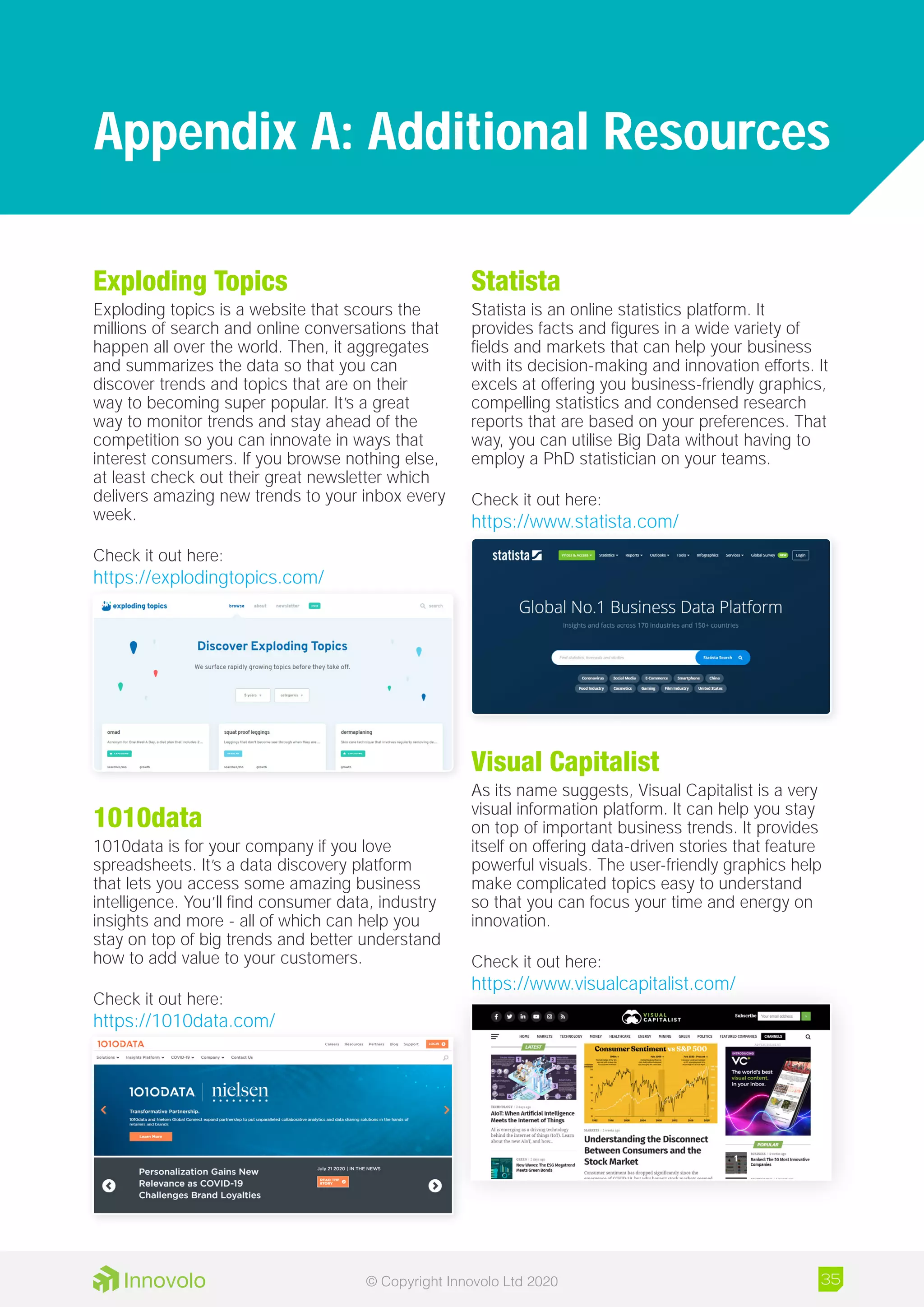 Exploding Topics
Exploding topics is a website that scours the
millions of search and online conversations that
happen all over the world. Then, it aggregates
and summarizes the data so that you can
discover trends and topics that are on their
way to becoming super popular. It’s a great
way to monitor trends and stay ahead of the
competition so you can innovate in ways that
interest consumers. If you browse nothing else,
at least check out their great newsletter which
delivers amazing new trends to your inbox every
week.
Check it out here:
https://explodingtopics.com/
1010data
1010data is for your company if you love
spreadsheets. It’s a data discovery platform
that lets you access some amazing business
intelligence. You’ll find consumer data, industry
insights and more - all of which can help you
stay on top of big trends and better understand
how to add value to your customers.
Check it out here:
https://1010data.com/
Statista
Statista is an online statistics platform. It
provides facts and figures in a wide variety of
fields and markets that can help your business
with its decision-making and innovation efforts. It
excels at offering you business-friendly graphics,
compelling statistics and condensed research
reports that are based on your preferences. That
way, you can utilise Big Data without having to
employ a PhD statistician on your teams.
Check it out here:
https://www.statista.com/
Visual Capitalist
As its name suggests, Visual Capitalist is a very
visual information platform. It can help you stay
on top of important business trends. It provides
itself on offering data-driven stories that feature
powerful visuals. The user-friendly graphics help
make complicated topics easy to understand
so that you can focus your time and energy on
innovation.
Check it out here:
https://www.visualcapitalist.com/
Appendix A: Additional Resources
35© Copyright Innovolo Ltd 2020
 