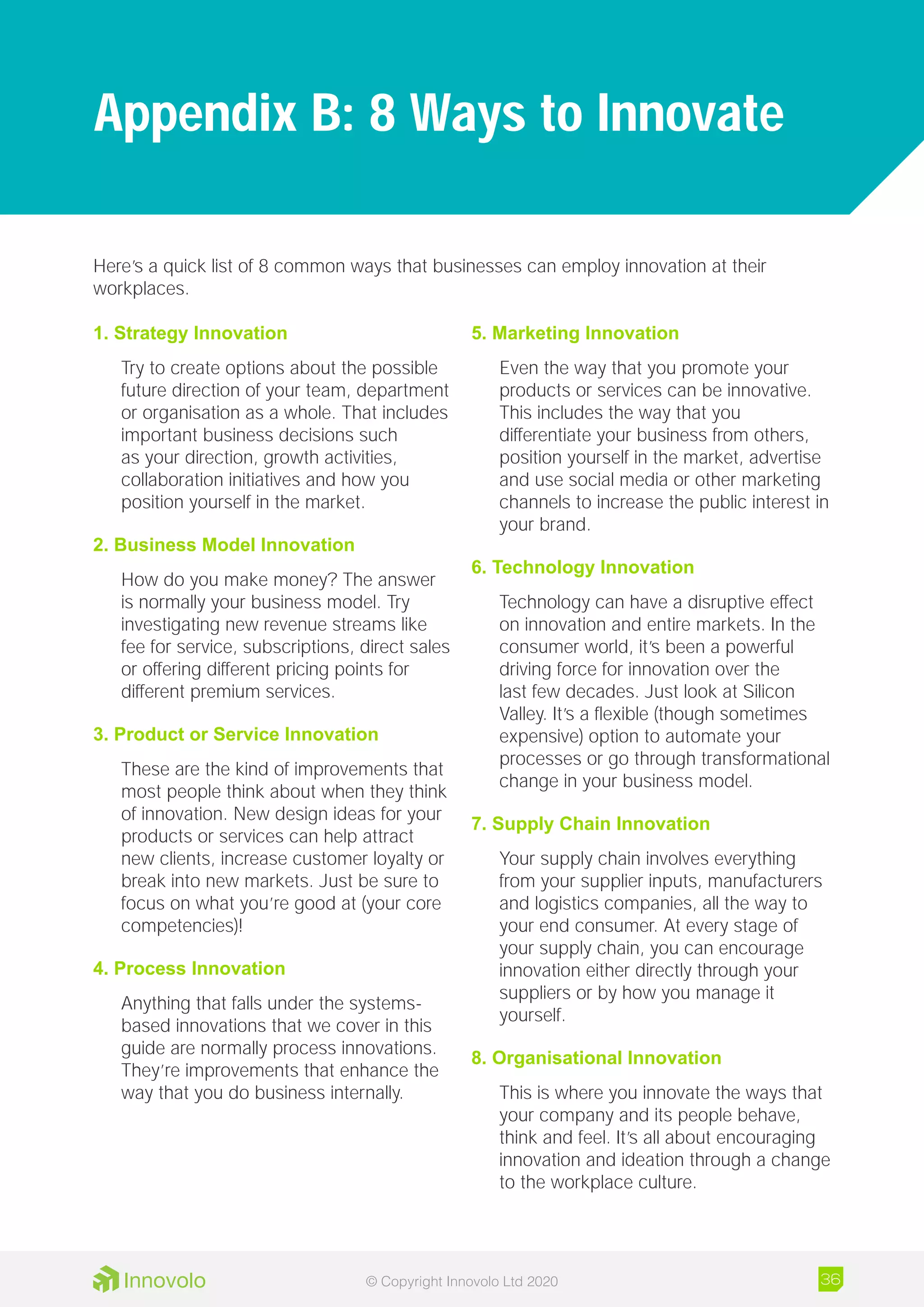 Here’s a quick list of 8 common ways that businesses can employ innovation at their
workplaces.
1. Strategy Innovation
Try to create options about the possible
future direction of your team, department
or organisation as a whole. That includes
important business decisions such
as your direction, growth activities,
collaboration initiatives and how you
position yourself in the market.
2. Business Model Innovation
How do you make money? The answer
is normally your business model. Try
investigating new revenue streams like
fee for service, subscriptions, direct sales
or offering different pricing points for
different premium services.
3. Product or Service Innovation
These are the kind of improvements that
most people think about when they think
of innovation. New design ideas for your
products or services can help attract
new clients, increase customer loyalty or
break into new markets. Just be sure to
focus on what you’re good at (your core
competencies)!
4. Process Innovation
Anything that falls under the systems-
based innovations that we cover in this
guide are normally process innovations.
They’re improvements that enhance the
way that you do business internally.
5. Marketing Innovation
Even the way that you promote your
products or services can be innovative.
This includes the way that you
differentiate your business from others,
position yourself in the market, advertise
and use social media or other marketing
channels to increase the public interest in
your brand.
6. Technology Innovation
Technology can have a disruptive effect
on innovation and entire markets. In the
consumer world, it’s been a powerful
driving force for innovation over the
last few decades. Just look at Silicon
Valley. It’s a flexible (though sometimes
expensive) option to automate your
processes or go through transformational
change in your business model.
7. Supply Chain Innovation
Your supply chain involves everything
from your supplier inputs, manufacturers
and logistics companies, all the way to
your end consumer. At every stage of
your supply chain, you can encourage
innovation either directly through your
suppliers or by how you manage it
yourself.
8. Organisational Innovation
This is where you innovate the ways that
your company and its people behave,
think and feel. It’s all about encouraging
innovation and ideation through a change
to the workplace culture.
Appendix B: 8 Ways to Innovate
36© Copyright Innovolo Ltd 2020
 