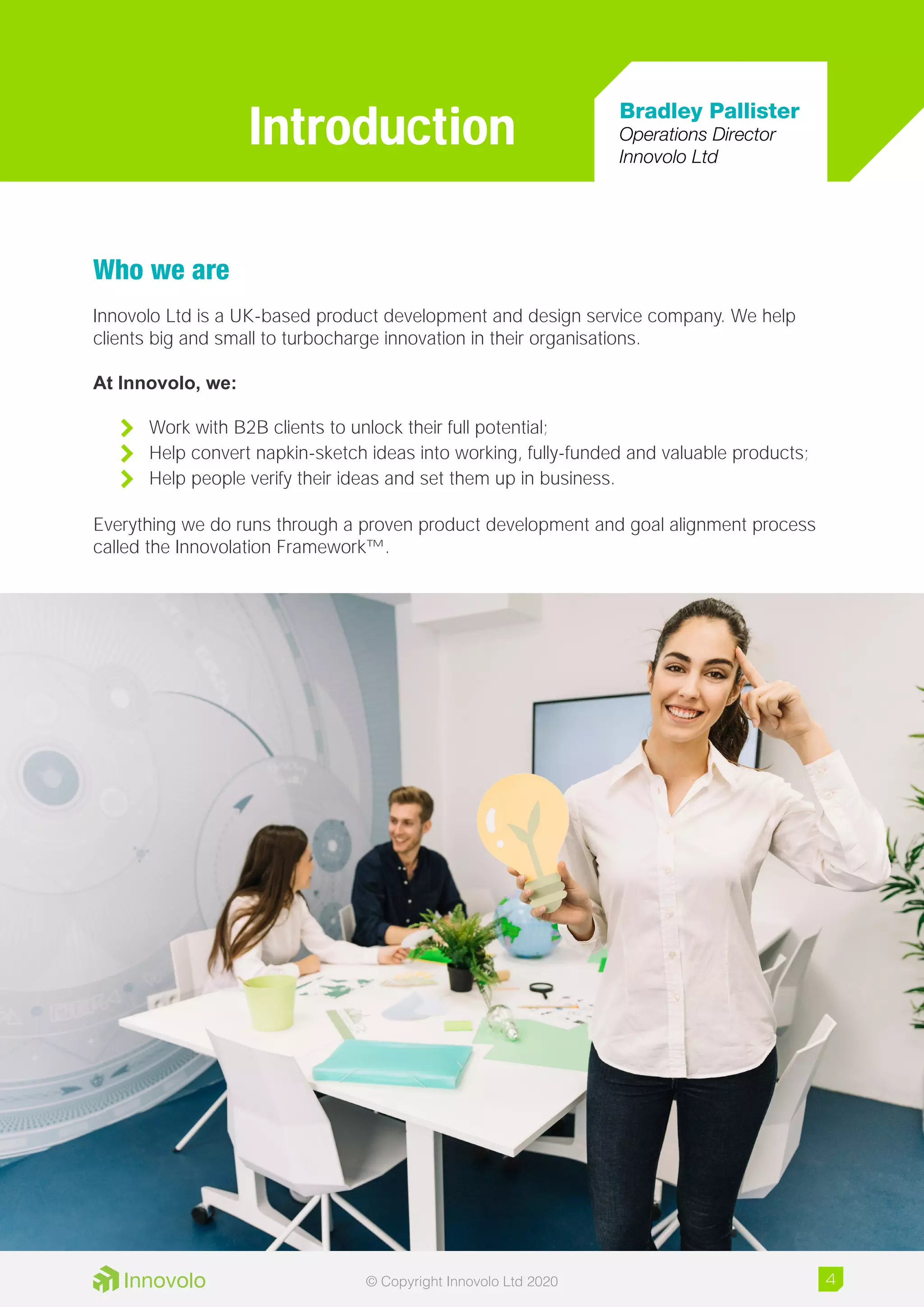 Who we are
Innovolo Ltd is a UK-based product development and design service company. We help
clients big and small to turbocharge innovation in their organisations.
At Innovolo, we:
	 Work with B2B clients to unlock their full potential;
	 Help convert napkin-sketch ideas into working, fully-funded and valuable products;
	 Help people verify their ideas and set them up in business.
Everything we do runs through a proven product development and goal alignment process
called the Innovolation Framework™.
Introduction Bradley Pallister
Operations Director
Innovolo Ltd
4© Copyright Innovolo Ltd 2020
 