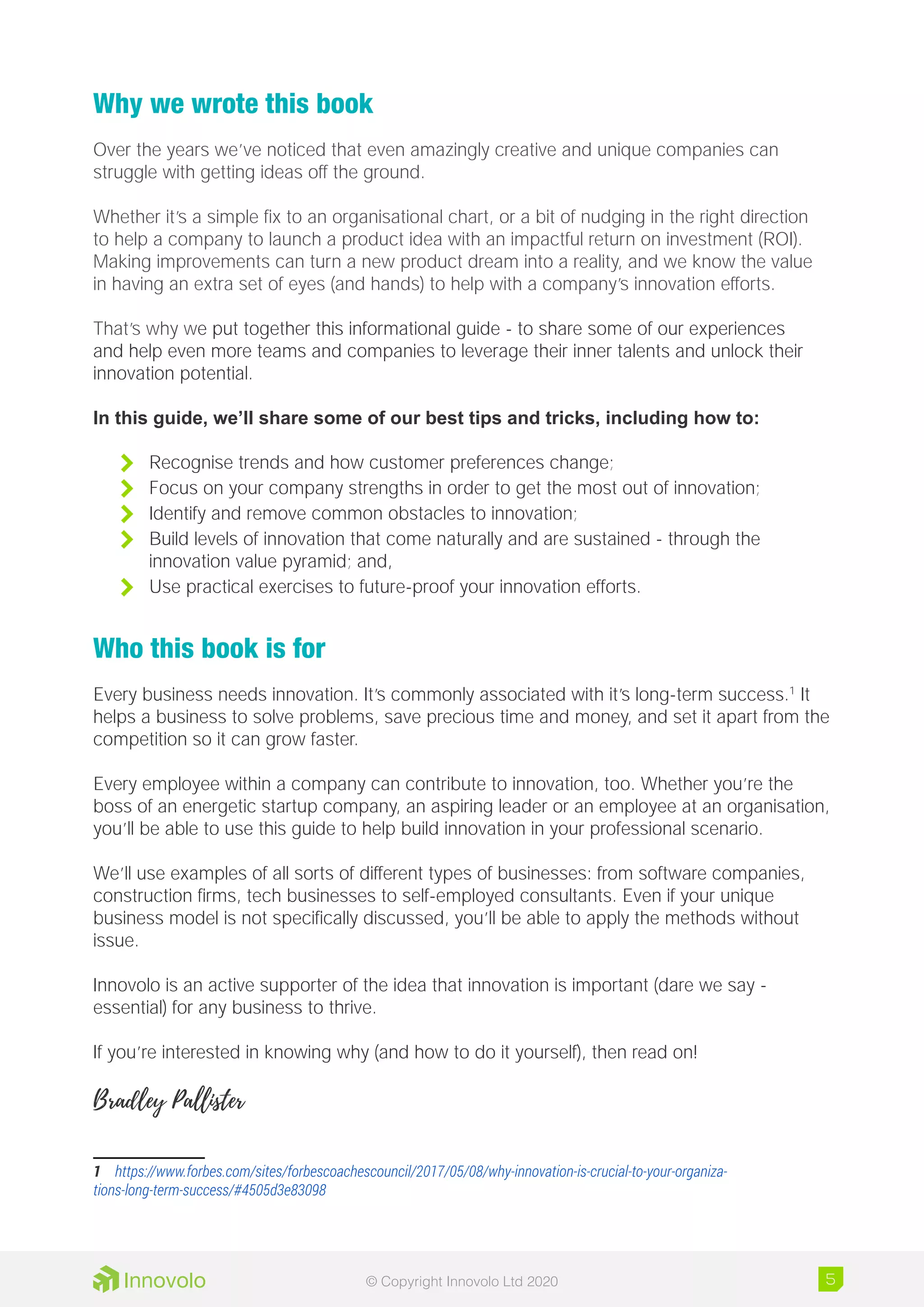 Why we wrote this book
Over the years we’ve noticed that even amazingly creative and unique companies can
struggle with getting ideas off the ground.
Whether it’s a simple fix to an organisational chart, or a bit of nudging in the right direction
to help a company to launch a product idea with an impactful return on investment (ROI).
Making improvements can turn a new product dream into a reality, and we know the value
in having an extra set of eyes (and hands) to help with a company’s innovation efforts.
That’s why we put together this informational guide - to share some of our experiences
and help even more teams and companies to leverage their inner talents and unlock their
innovation potential.
In this guide, we’ll share some of our best tips and tricks, including how to:
	 Recognise trends and how customer preferences change;
	 Focus on your company strengths in order to get the most out of innovation;
	 Identify and remove common obstacles to innovation;
	 Build levels of innovation that come naturally and are sustained - through the
innovation value pyramid; and,
	 Use practical exercises to future-proof your innovation efforts.
Who this book is for
Every business needs innovation. It’s commonly associated with it’s long-term success.1
It
helps a business to solve problems, save precious time and money, and set it apart from the
competition so it can grow faster.
Every employee within a company can contribute to innovation, too. Whether you’re the
boss of an energetic startup company, an aspiring leader or an employee at an organisation,
you’ll be able to use this guide to help build innovation in your professional scenario.
We’ll use examples of all sorts of different types of businesses: from software companies,
construction firms, tech businesses to self-employed consultants. Even if your unique
business model is not specifically discussed, you’ll be able to apply the methods without
issue.
Innovolo is an active supporter of the idea that innovation is important (dare we say -
essential) for any business to thrive.
If you’re interested in knowing why (and how to do it yourself), then read on!
Bradley Pallister
1	 https://www.forbes.com/sites/forbescoachescouncil/2017/05/08/why-innovation-is-crucial-to-your-organiza-
tions-long-term-success/#4505d3e83098
5© Copyright Innovolo Ltd 2020
 