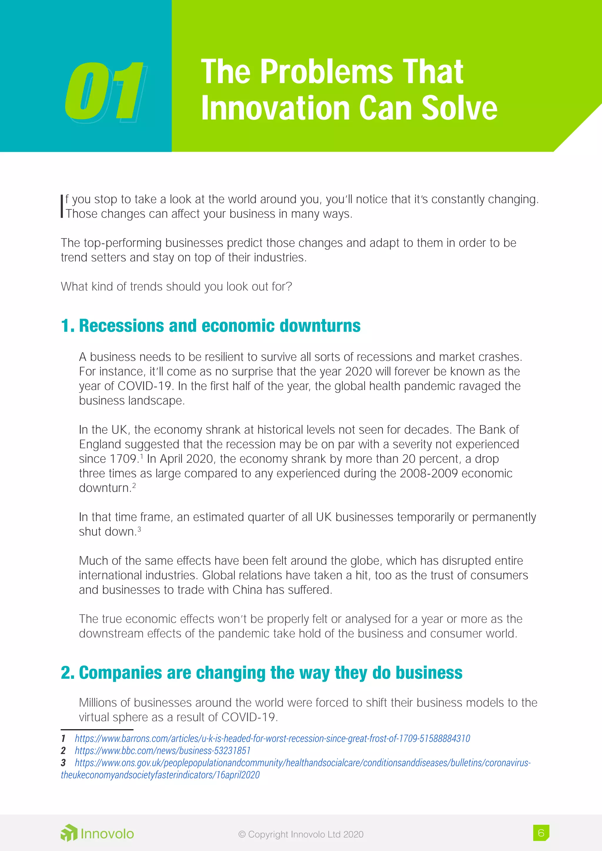 If you stop to take a look at the world around you, you’ll notice that it’s constantly changing.
Those changes can affect your business in many ways.
The top-performing businesses predict those changes and adapt to them in order to be
trend setters and stay on top of their industries.
What kind of trends should you look out for?
1.	Recessions and economic downturns
A business needs to be resilient to survive all sorts of recessions and market crashes.
For instance, it’ll come as no surprise that the year 2020 will forever be known as the
year of COVID-19. In the first half of the year, the global health pandemic ravaged the
business landscape.
In the UK, the economy shrank at historical levels not seen for decades. The Bank of
England suggested that the recession may be on par with a severity not experienced
since 1709.1
In April 2020, the economy shrank by more than 20 percent, a drop
three times as large compared to any experienced during the 2008-2009 economic
downturn.2
In that time frame, an estimated quarter of all UK businesses temporarily or permanently
shut down.3
Much of the same effects have been felt around the globe, which has disrupted entire
international industries. Global relations have taken a hit, too as the trust of consumers
and businesses to trade with China has suffered.
The true economic effects won’t be properly felt or analysed for a year or more as the
downstream effects of the pandemic take hold of the business and consumer world.
2.	Companies are changing the way they do business
Millions of businesses around the world were forced to shift their business models to the
virtual sphere as a result of COVID-19.
1	 https://www.barrons.com/articles/u-k-is-headed-for-worst-recession-since-great-frost-of-1709-51588884310
2	 https://www.bbc.com/news/business-53231851
3	 https://www.ons.gov.uk/peoplepopulationandcommunity/healthandsocialcare/conditionsanddiseases/bulletins/coronavirus-
theukeconomyandsocietyfasterindicators/16april2020
The Problems That
Innovation Can Solve0101
6© Copyright Innovolo Ltd 2020
 
