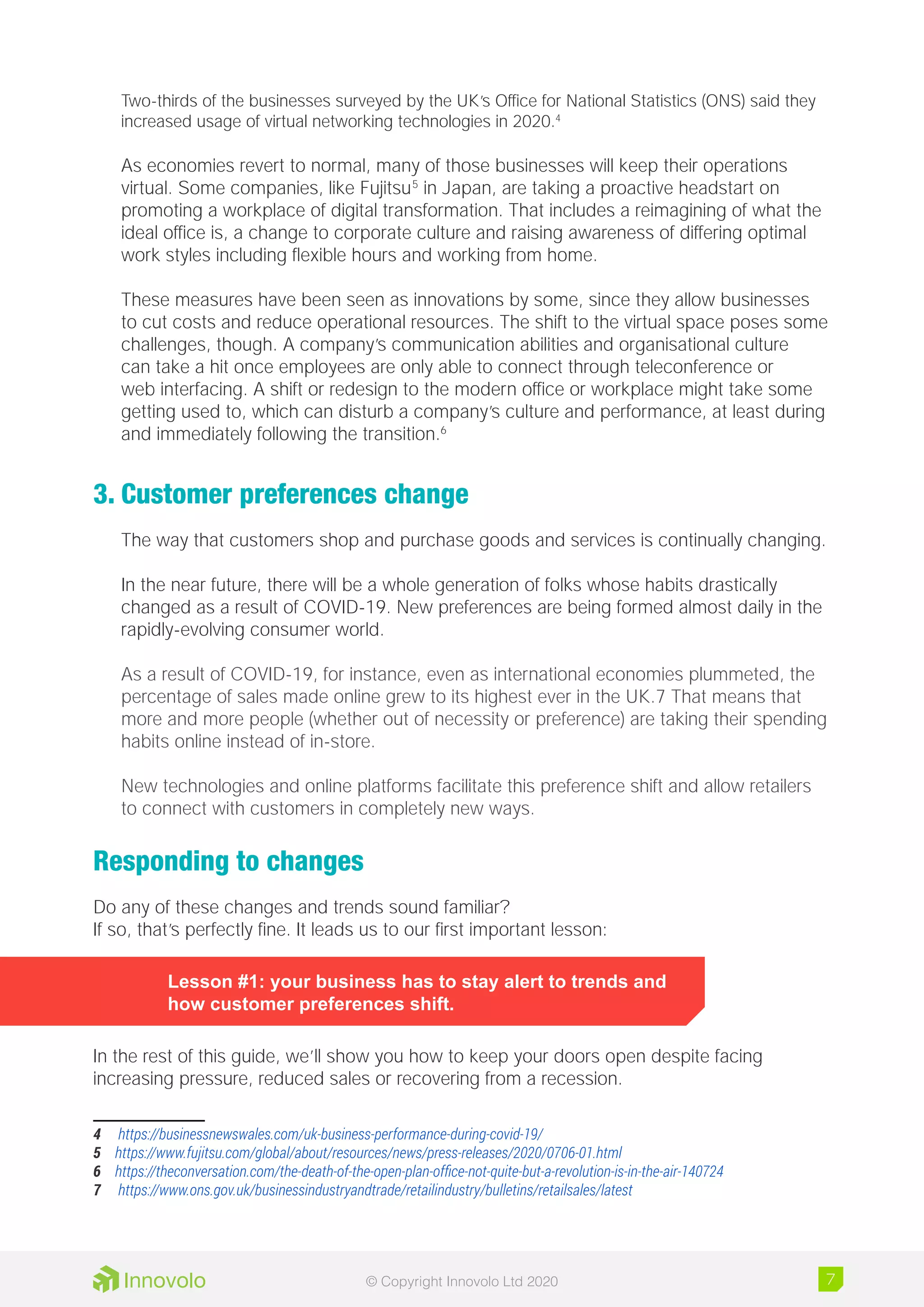 Two-thirds of the businesses surveyed by the UK’s Office for National Statistics (ONS) said they
increased usage of virtual networking technologies in 2020.4
As economies revert to normal, many of those businesses will keep their operations
virtual. Some companies, like Fujitsu5
in Japan, are taking a proactive headstart on
promoting a workplace of digital transformation. That includes a reimagining of what the
ideal office is, a change to corporate culture and raising awareness of differing optimal
work styles including flexible hours and working from home.
These measures have been seen as innovations by some, since they allow businesses
to cut costs and reduce operational resources. The shift to the virtual space poses some
challenges, though. A company’s communication abilities and organisational culture
can take a hit once employees are only able to connect through teleconference or
web interfacing. A shift or redesign to the modern office or workplace might take some
getting used to, which can disturb a company’s culture and performance, at least during
and immediately following the transition.6
3.	Customer preferences change
The way that customers shop and purchase goods and services is continually changing.
In the near future, there will be a whole generation of folks whose habits drastically
changed as a result of COVID-19. New preferences are being formed almost daily in the
rapidly-evolving consumer world.
As a result of COVID-19, for instance, even as international economies plummeted, the
percentage of sales made online grew to its highest ever in the UK.7 That means that
more and more people (whether out of necessity or preference) are taking their spending
habits online instead of in-store.
New technologies and online platforms facilitate this preference shift and allow retailers
to connect with customers in completely new ways.
Responding to changes
Do any of these changes and trends sound familiar?
If so, that’s perfectly fine. It leads us to our first important lesson:
Lesson #1: your business has to stay alert to trends and
how customer preferences shift.
In the rest of this guide, we’ll show you how to keep your doors open despite facing
increasing pressure, reduced sales or recovering from a recession.
4	 https://businessnewswales.com/uk-business-performance-during-covid-19/
5	 https://www.fujitsu.com/global/about/resources/news/press-releases/2020/0706-01.html
6	 https://theconversation.com/the-death-of-the-open-plan-office-not-quite-but-a-revolution-is-in-the-air-140724
7	 https://www.ons.gov.uk/businessindustryandtrade/retailindustry/bulletins/retailsales/latest
7© Copyright Innovolo Ltd 2020
 