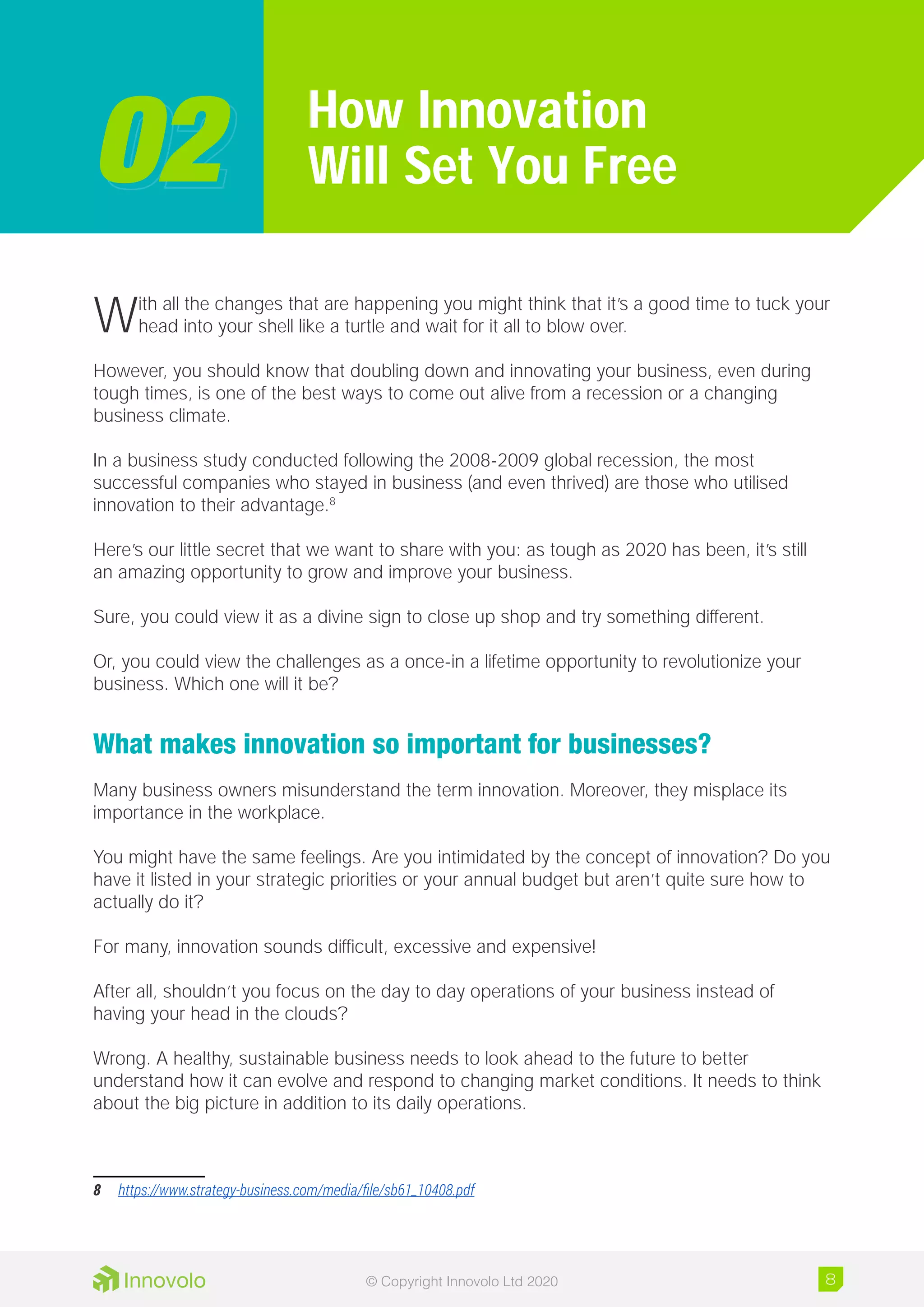 With all the changes that are happening you might think that it’s a good time to tuck your
head into your shell like a turtle and wait for it all to blow over.
However, you should know that doubling down and innovating your business, even during
tough times, is one of the best ways to come out alive from a recession or a changing
business climate.
In a business study conducted following the 2008-2009 global recession, the most
successful companies who stayed in business (and even thrived) are those who utilised
innovation to their advantage.8
Here’s our little secret that we want to share with you: as tough as 2020 has been, it’s still
an amazing opportunity to grow and improve your business.
Sure, you could view it as a divine sign to close up shop and try something different.
Or, you could view the challenges as a once-in a lifetime opportunity to revolutionize your
business. Which one will it be?
What makes innovation so important for businesses?
Many business owners misunderstand the term innovation. Moreover, they misplace its
importance in the workplace.
You might have the same feelings. Are you intimidated by the concept of innovation? Do you
have it listed in your strategic priorities or your annual budget but aren’t quite sure how to
actually do it?
For many, innovation sounds difficult, excessive and expensive!
After all, shouldn’t you focus on the day to day operations of your business instead of
having your head in the clouds?
Wrong. A healthy, sustainable business needs to look ahead to the future to better
understand how it can evolve and respond to changing market conditions. It needs to think
about the big picture in addition to its daily operations.
8	 https://www.strategy-business.com/media/file/sb61_10408.pdf
How Innovation
Will Set You Free0202
8© Copyright Innovolo Ltd 2020
 