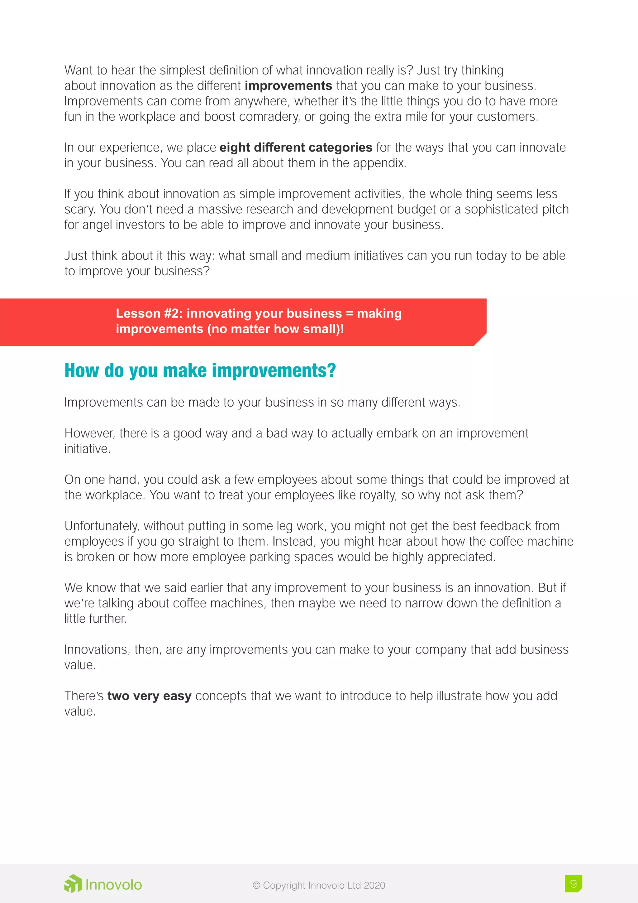 Want to hear the simplest definition of what innovation really is? Just try thinking
about innovation as the different improvements that you can make to your business.
Improvements can come from anywhere, whether it’s the little things you do to have more
fun in the workplace and boost comradery, or going the extra mile for your customers.
In our experience, we place eight different categories for the ways that you can innovate
in your business. You can read all about them in the appendix.
If you think about innovation as simple improvement activities, the whole thing seems less
scary. You don’t need a massive research and development budget or a sophisticated pitch
for angel investors to be able to improve and innovate your business.
Just think about it this way: what small and medium initiatives can you run today to be able
to improve your business?
Lesson #2: innovating your business = making
improvements (no matter how small)!
How do you make improvements?
Improvements can be made to your business in so many different ways.
However, there is a good way and a bad way to actually embark on an improvement
initiative.
On one hand, you could ask a few employees about some things that could be improved at
the workplace. You want to treat your employees like royalty, so why not ask them?
Unfortunately, without putting in some leg work, you might not get the best feedback from
employees if you go straight to them. Instead, you might hear about how the coffee machine
is broken or how more employee parking spaces would be highly appreciated.
We know that we said earlier that any improvement to your business is an innovation. But if
we’re talking about coffee machines, then maybe we need to narrow down the definition a
little further.
Innovations, then, are any improvements you can make to your company that add business
value.
There’s two very easy concepts that we want to introduce to help illustrate how you add
value.
9© Copyright Innovolo Ltd 2020
 