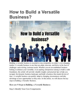 How to Build a Versatile
Business?
Building a versatile business is essential to stay competitive in today’s ever-changing
market. A versatile business is one that can adapt, innovate, and thrive in the face of
challenges and evolving customer needs. Whether you are an established business
looking to enhance your versatility or an aspiring entrepreneur aiming to build a solid
foundation, this article will provide valuable insights and practical tips to help you
navigate the dynamic business landscape and build a business that stands the test of
time. A versatile business can quickly adapt to changing circumstances and take
advantage of new opportunities as they arise. In this article, we will discuss the key
steps to building a Versatile Business.
Here are 9 Steps to Building a Versatile Business:
Step 1: Identify Your Core Competencies
 