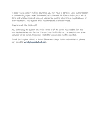 In case you operate in multiple countries, you may have to consider voice authentication
in different languages. Next, you need to work out how the voice authentication will be
done and what devices will be used. Users may use the telephone, a mobile phone, or
even wearables. Your system must accommodate all these devices.
6) Where will it be deployed?
You can deploy the system on a local server or on the cloud. You need to plan this
keeping in mind various factors. It is also important to decide how long the user voice
samples will be stored. Processes related to backup also must be decided.
Thank you for your interest in Bahaa Abdul Hadi blogs. For more information, please
stay tuned to www.bahaaabdulhadi.com
 