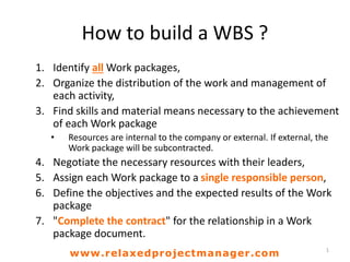 How to build a WBS ?
1. Identify all Work packages,
2. Organize the distribution of the work and management of
each activity,
3. Find skills and material means necessary to the achievement
of each Work package
• Resources are internal to the company or external. If external, the
Work package will be subcontracted.
4. Negotiate the necessary resources with their leaders,
5. Assign each Work package to a single responsible person,
6. Define the objectives and the expected results of the Work
package
7. "Complete the contract" for the relationship in a Work
package document.
1
www.relaxedprojectmanager.com
 