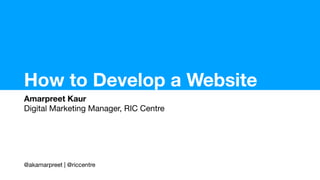How to Develop a Website
Amarpreet Kaur
Digital Marketing Manager, RIC Centre
@akamarpreet | @riccentre
 