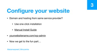 Conﬁgure your website
• Domain and hosting from same service provider? 

• Use one-click installation

• Manual Install Guide

• yourwebsitename.com/wp-admin 

• Now we get to the fun part…
3
@akamarpreet | @riccentre
 