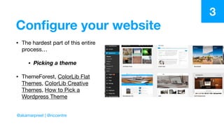 Conﬁgure your website
• The hardest part of this entire
process…

• Picking a theme
• ThemeForest, ColorLib Flat
Themes, ColorLib Creative
Themes, How to Pick a
Wordpress Theme
3
@akamarpreet | @riccentre
 