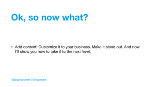 Ok, so now what?
• Add content! Customize it to your business. Make it stand out. And now
I’ll show you how to take it to the next level.
@akamarpreet | @riccentre
 