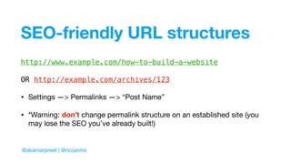 SEO-friendly URL structures
http://www.example.com/how-to-build-a-website
OR http://example.com/archives/123
• Settings —> Permalinks —> “Post Name”

• *Warning: don’t change permalink structure on an established site (you
may lose the SEO you’ve already built!)
@akamarpreet | @riccentre
 