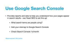 Use Google Search Console
• Provides reports and data to help you understand how your pages appear
in search results - use Yoast SEO to set this up!

• What search terms are people using?

• Add your sitemap to Google Search Console

• Check Search Console 1x/month
@akamarpreet | @riccentre
 