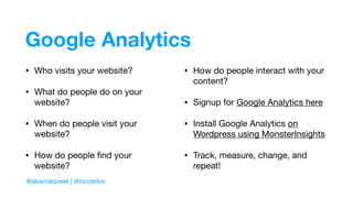 Google Analytics
@akamarpreet | @riccentre
• Who visits your website?

• What do people do on your
website?

• When do people visit your
website?

• How do people ﬁnd your
website?

• How do people interact with your
content?

• Signup for Google Analytics here

• Install Google Analytics on
Wordpress using MonsterInsights

• Track, measure, change, and
repeat!
 
