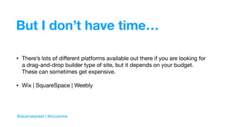But I don’t have time…
• There’s lots of diﬀerent platforms available out there if you are looking for
a drag-and-drop builder type of site, but it depends on your budget.
These can sometimes get expensive.

• Wix | SquareSpace | Weebly
@akamarpreet | @riccentre
 