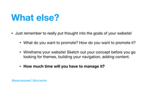 What else?
• Just remember to really put thought into the goals of your website!

• What do you want to promote? How do you want to promote it?

• Wireframe your website! Sketch out your concept before you go
looking for themes, building your navigation, adding content.

• How much time will you have to manage it?
@akamarpreet | @riccentre
 