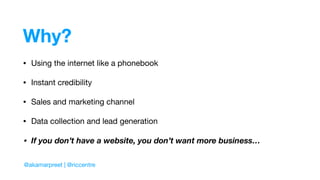 Why?
• Using the internet like a phonebook

• Instant credibility

• Sales and marketing channel

• Data collection and lead generation

• If you don’t have a website, you don’t want more business…
@akamarpreet | @riccentre
 
