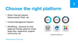 Choose the right platform
• When I ﬁrst got started…
Dreamweaver, Flash, etc

• Content Management System

• WordPress…because it’s free,
beginner-friendly, great for small-
large sites, responsive, support
community, etc.
OpenSourceCMS.com
1
@akamarpreet | @riccentre
 