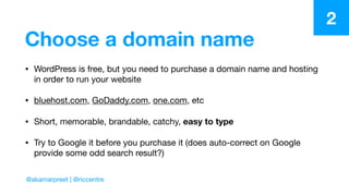 Choose a domain name
• WordPress is free, but you need to purchase a domain name and hosting
in order to run your website

• bluehost.com, GoDaddy.com, one.com, etc

• Short, memorable, brandable, catchy, easy to type

• Try to Google it before you purchase it (does auto-correct on Google
provide some odd search result?)
2
@akamarpreet | @riccentre
 