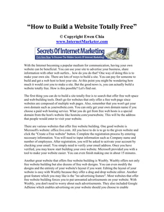 “How to Build a Website Totally Free”
                           © Copyright Ewen Chia
                          www.InternetMarketer.com




With the Internet becoming a popular medium for communication, having your own
website can be beneficial. You can use your site to advertise your business, share
information with other web surfers... how do you do that? One way of doing this is to
make your own site. There are lots of ways to build a site. You can pay for someone to
build and get a web host to host your site. At this point you might be wondering how
much it would cost you to make a site. But the good news is, you can actually build a
website totally free. How is this possible? Let's find out.

The first thing you can do to build a site totally free is to search that offer free web space
and web-building tools. Don't go for websites that only offer a free web page since
websites are composed of multiple web pages. Also, remember that you won't get your
own domain such as yourwebsite.com. You can only get your own domain name if you
choose a paid web hosting service. What you do get from free web hosts is a special
domain from the host's website like hostsite.com/yourwebsite. This will be the address
that people would enter to visit your website.

There are various websites that offer free website building. One good website is
Microsoft's website: office.live.com. All you have to do is to go to the given website and
click the "Create a Free website" button. Complete the registration process by entering
necessary information. You will need to input information such as Company name and
number of employees. After registration, you will be asked to activate your account by
checking your email. You simply need to verify your email address. Once you have
verified, you may know start building your own website. Microsoft provided you with a
tool to make your website easier. You can even finish making one in about 15 minutes.

Another great website that offers free website building is Weebly. Weebly offers not only
free website building but also dozens of free web designs. You can even modify the
designs and the entirety of your website's layout if you want. Editing the layout of your
website is easy with Weebly because they offer a drag and drop website editor. Another
great feature which you may like is the "no advertising feature". Most websites that offer
free website building forces you to put unwanted advertisements on your website. With
Weebly, you don't need to worry about such advertisements. They also included Google
AdSense which enables advertising on your website should you choose to enable
 