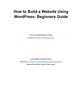 How to Build a Website Using
WordPress: Beginners Guide
© 2012 Svetoslav Marinov (Slavi)
slavi@orbisius.com | http://orbisius.com
Last updated: August 30, 2012
Click on http://orbisius.com/go/intro2site-e-book-download to
download the latest version of the e-book.
 