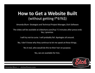 How to Get a Website Built
(without getting f*6!%$)
Amanda Blum‐ Strategist and Technical Project Manager, Etch Software
The slides will be available at slideshare.com/hzp 7.3 minutes after preso ends
Yes, I promise. 
I will try not to curse. I will probably fail. Apologies all around. 
No, I don’t know why they continue to let me speak at these things. 
Yes it real, who would do this to their hair on purpose. 
Yes, we are available for hire. 

Amanda Blum // etchsoftware.com

 