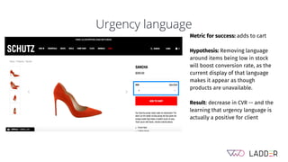 Urgency language
Metric for success: adds to cart
Hypothesis: Removing language
around items being low in stock
will boost conversion rate, as the
current display of that language
makes it appear as though
products are unavailable.
Result: decrease in CVR -- and the
learning that urgency language is
actually a positive for client
 