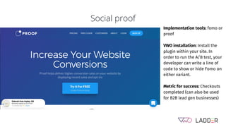 Social proof
Implementation tools: fomo or
proof
VWO installation: Install the
plugin within your site. In
order to run the A/B test, your
developer can write a line of
code to show or hide Fomo on
either variant.
Metric for success: Checkouts
completed (can also be used
for B2B lead gen businesses)
 