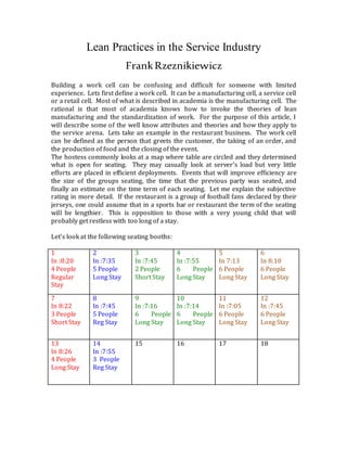 Lean Practices in the Service Industry
FrankRzeznikiewicz
Building a work cell can be confusing and difficult for someone with limited
experience. Lets first define a work cell. It can be a manufacturing cell, a service cell
or a retail cell. Most of what is described in academia is the manufacturing cell. The
rational is that most of academia knows how to invoke the theories of lean
manufacturing and the standardization of work. For the purpose of this article, I
will describe some of the well know attributes and theories and how they apply to
the service arena. Lets take an example in the restaurant business. The work cell
can be defined as the person that greets the customer, the taking of an order, and
the production of food and the closing of the event.
The hostess commonly looks at a map where table are circled and they determined
what is open for seating. They may casually look at server’s load but very little
efforts are placed in efficient deployments. Events that will improve efficiency are
the size of the groups seating, the time that the previous party was seated, and
finally an estimate on the time term of each seating. Let me explain the subjective
rating in more detail. If the restaurant is a group of football fans declared by their
jerseys, one could assume that in a sports bar or restaurant the term of the seating
will be lengthier. This is opposition to those with a very young child that will
probably get restless with too long of a stay.
Let’s look at the following seating booths:
1
In :8:20
4 People
Regular
Stay
2
In :7:35
5 People
Long Stay
3
In :7:45
2 People
Short Stay
4
In :7:55
6 People
Long Stay
5
In 7:13
6 People
Long Stay
6
In 8:10
6 People
Long Stay
7
In 8:22
3 People
Short Stay
8
In :7:45
5 People
Reg Stay
9
In :7:16
6 People
Long Stay
10
In :7:14
6 People
Long Stay
11
In :7:05
6 People
Long Stay
12
In :7:45
6 People
Long Stay
13
In 8:26
4 People
Long Stay
14
In :7:55
3 People
Reg Stay
15 16 17 18
 